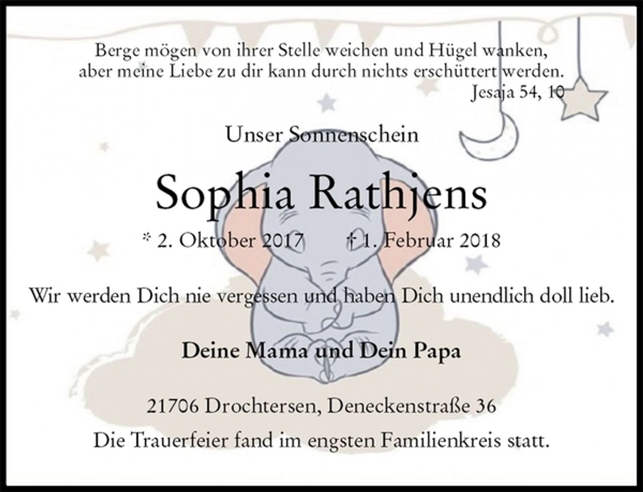 <p>Berge mögen von ihrer Stelle weichen und Hügel wanken,<br />aber meine Liebe zu dir kann durch nichts erschüttert werden.<br />Jesaja 54, 10<br />Unser Sonnenschein<br />Sophia Rathjens<br />* 2. Oktober 2017 † 1. Februar 2018<br />Wir werden Dich nie vergessen und haben Dich unendlich doll lieb.<br />Deine Mama und Dein Papa<br />21706 Drochtersen, Deneckenstraße 36<br />Die Trauerfeier fand im engsten Familienkreis statt.</p>