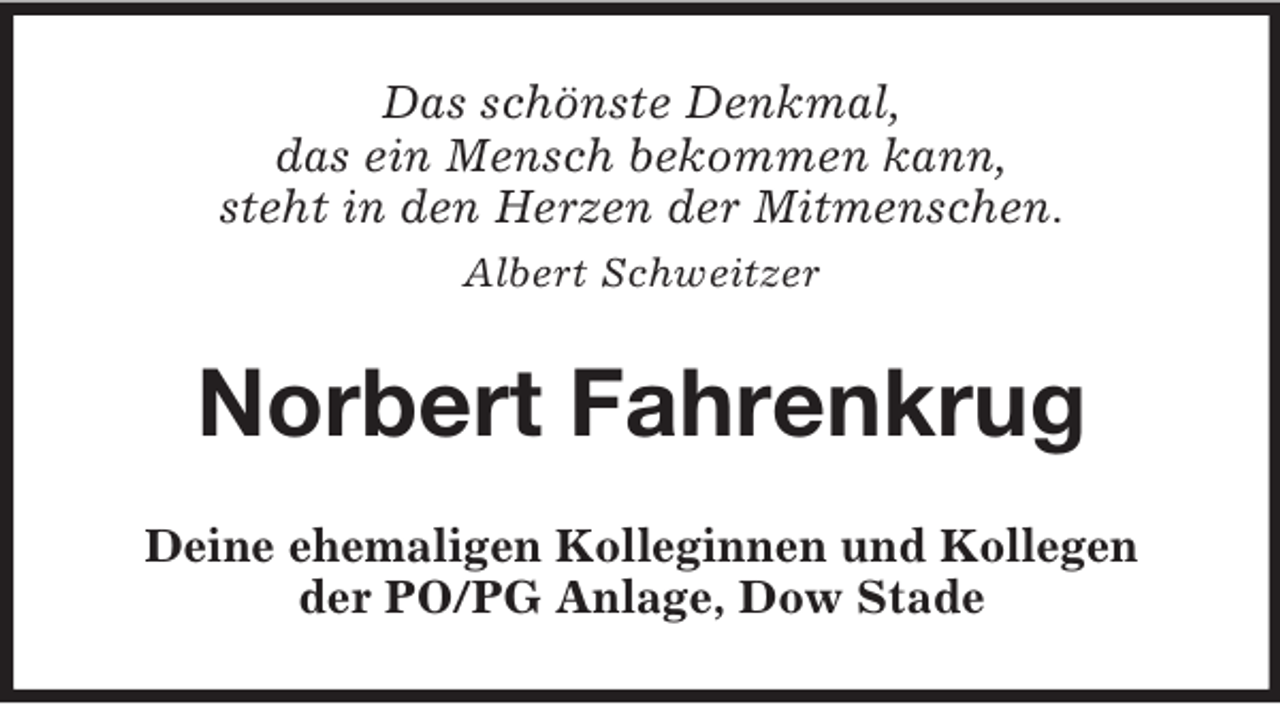 <p>Das schönste Denkmal,<br />das ein Mensch bekommen kann,<br />steht in den Herzen der Mitmenschen.<br />Albert Schweitzer<br />Norbert Fahrenkrug<br />Deine ehemaligen Kolleginnen und Kollegen<br />der PO/PG Anlage, Dow Stade</p>