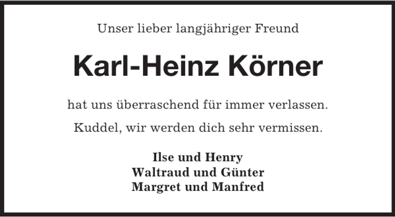<p>Unser lieber langjähriger Freund</p><p>Karl-Heinz Körner<br />hat uns überraschend für immer verlassen.<br />Kuddel, wir werden dich sehr vermissen.<br />Ilse und Henry<br />Waltraud und Günter<br />Margret und Manfred</p>