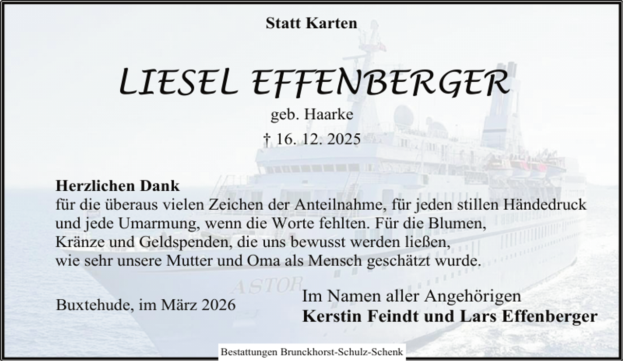 <p>Statt Karten</p><p>LIESEL EFFENBERGER<br />geb. Haarke</p><p>† 16. 12. 2025<br />Herzlichen Dank<br />für die überaus vielen Zeichen der Anteilnahme, für jeden stillen Händedruck<br />und jede Umarmung, wenn die Worte fehlten. Für die Blumen,<br />Kränze und Geldspenden, die uns bewusst werden ließen,<br />wie sehr unsere Mutter und Oma als Mensch geschätzt wurde.<br />Buxtehude, im März 2026</p><p>Im Namen aller Angehörigen<br />Kerstin Feindt und Lars Effenberger</p><p>Bestattungen Brunckhorst-Schulz-Schenk</p>