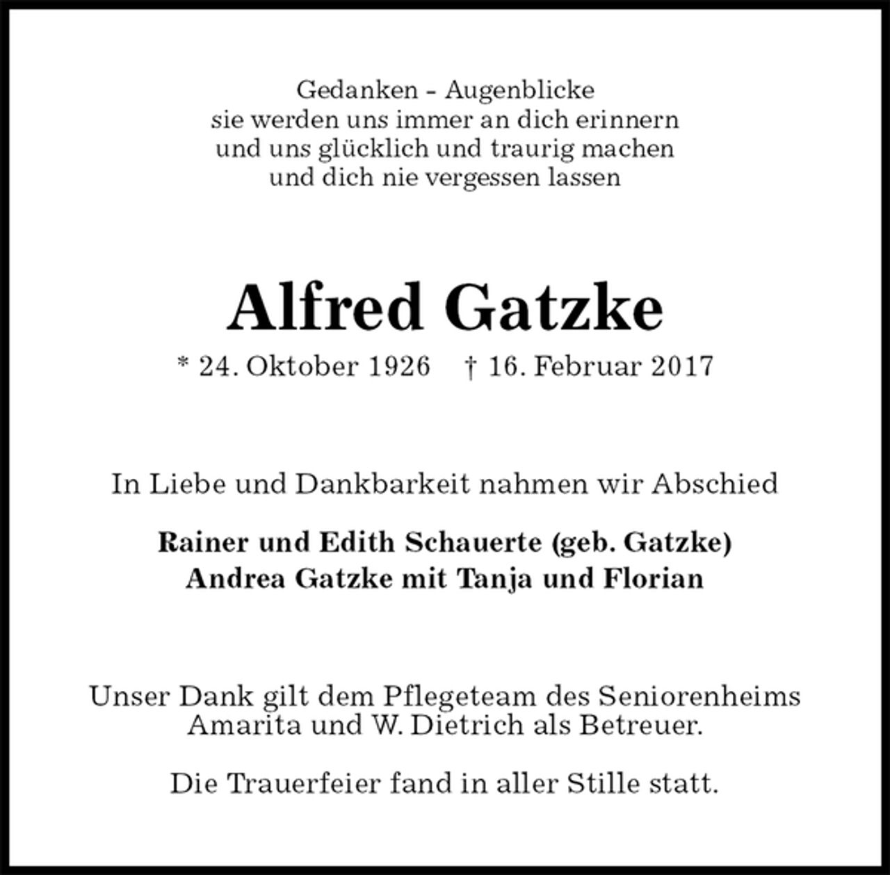 <p>Gedanken - Augenblicke<br />sie werden uns immer an dich erinnern<br />und uns glücklich und traurig machen<br />und dich nie vergessen lassen<br />Alfred Gatzke<br />* 24. Oktober 1926 † 16. Februar 2017<br />In Liebe und Dankbarkeit nahmen wir Abschied</p><p>Rainer und Edith Schauerte (geb. Gatzke)<br />Andrea Gatzke mit Tanja und Florian<br />Unser Dank gilt dem Pflegeteam des Seniorenheims Amarita und W. Dietrich als Betreuer.</p><p>Die Trauerfeier fand in aller Stille statt.</p>