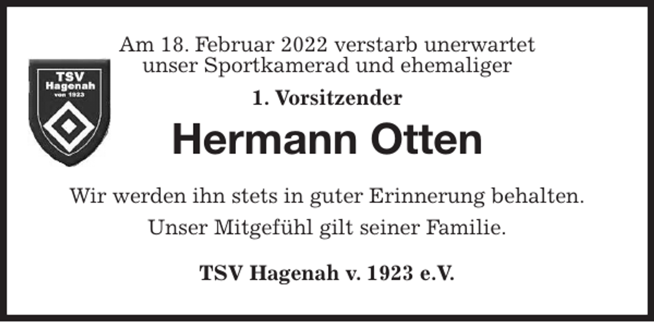 <p>Am 18. Februar 2022 verstarb unerwartet<br />unser Sportkamerad und ehemaliger<br />1. Vorsitzender<br />Hermann Otten<br />Wir werden ihn stets in guter Erinnerung behalten.<br />Unser Mitgefühl gilt seiner Familie.<br />TSV Hagenah v. 1923 e.V.</p>