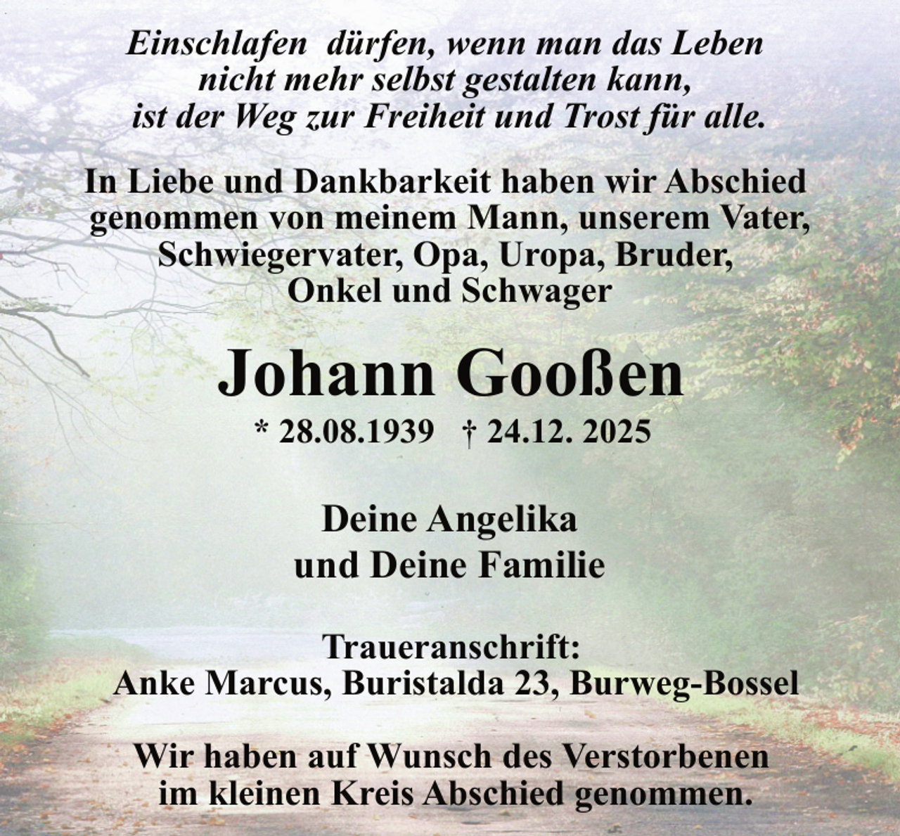 <p>Einschlafen dürfen, wenn man das Leben<br />nicht mehr selbst gestalten kann,<br />ist der Weg zur Freiheit und Trost für alle.<br />In Liebe und Dankbarkeit haben wir Abschied genommen von meinem Mann, unserem Vater, Schwiegervater, Opa, Uropa,</p>
<p>Johann Gooßen* 28.08.1939 † 24.12. 2025</p>

<p>Deine Angelika und Deine Familie<br />Traueranschrift: Anke Marcus, Buristalda 23, Burweg-Bossel Wir haben auf Wunsch des Verstorbenen <span>im kleinen Kreis Abschied genommen. </span></p>