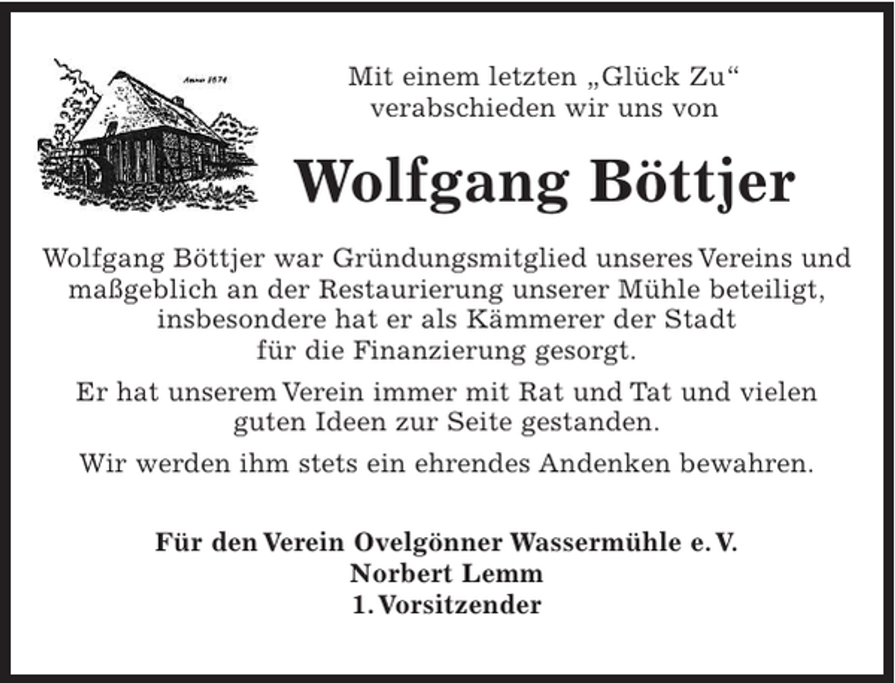 <p>Mit einem letzten "Glück Zu"<br />verabschieden wir uns von</p><p>Wolfgang Böttjer<br />Wolfgang Böttjer war Gründungsmitglied unseres Vereins und maßgeblich an der Restaurierung unserer Mühle beteiligt, insbesondere hat er als Kämmerer der Stadt für die Finanzierung gesorgt.<br />Er hat unserem Verein immer mit Rat und Tat und vielen guten Ideen zur Seite gestanden.<br />Wir werden ihm stets ein ehrendes Andenken bewahren.<br />Für den Verein Ovelgönner Wassermühle e. V.<br />Norbert Lemm<br />1. Vorsitzender</p>