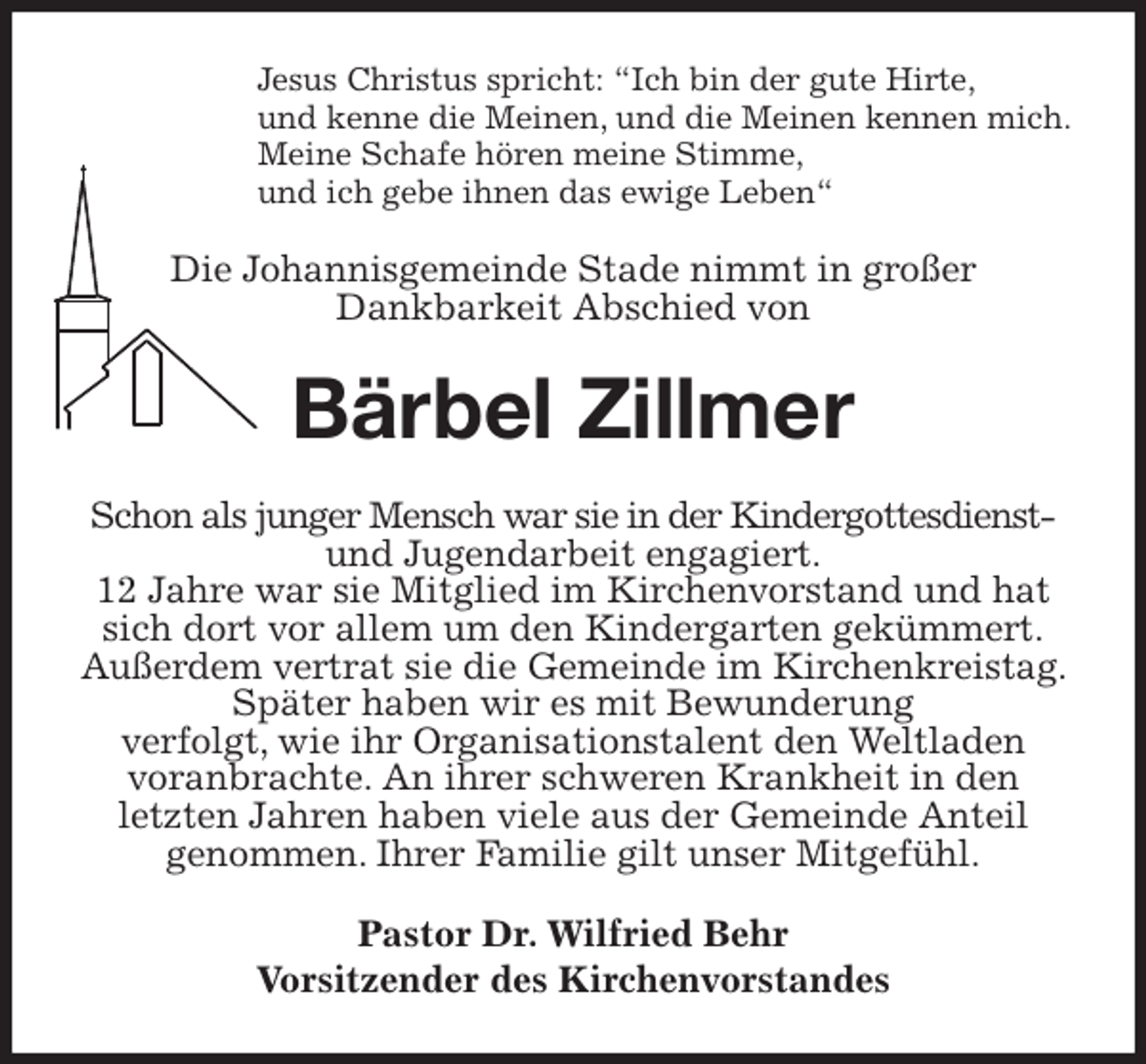 <p>Jesus Christus spricht: “Ich bin der gute Hirte,<br />und kenne die Meinen, und die Meinen kennen mich.<br />Meine Schafe hören meine Stimme,<br />und ich gebe ihnen das ewige Leben“<br />Die Johannisgemeinde Stade nimmt in großer<br />Dankbarkeit Abschied von<br />Bärbel Zillmer<br />Schon als junger Mensch war sie in der Kindergottesdienst- und Jugendarbeit engagiert.<br />12 Jahre war sie Mitglied im Kirchenvorstand und hat sich dort vor allem um den Kindergarten gekümmert.<br />Außerdem vertrat sie die Gemeinde im Kirchenkreistag. Später haben wir es mit Bewunderung<br />verfolgt, wie ihr Organisationstalent den Weltladen<br />voranbrachte. An ihrer schweren Krankheit in den<br />letzten Jahren haben viele aus der Gemeinde Anteil<br />genommen. Ihrer Familie gilt unser Mitgefühl.<br />Pastor Dr. Wilfried Behr<br />Vorsitzender des Kirchenvorstandes</p>