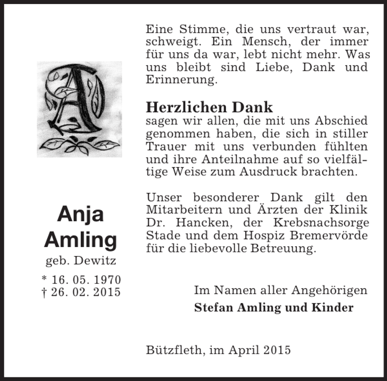 <p>Anja<br />Amling<br />geb. Dewitz<br />* 16. 05. 1970<br />† 26. 02. 2015<br />Eine Stimme, die uns vertraut war, schweigt. Ein Mensch, der immer<br />für uns da war, lebt nicht mehr. Was uns bleibt sind Liebe, Dank und<br />Erinnerung.<br />Herzlichen Dank<br />sagen wir allen, die mit uns Abschied genommen haben, die sich in stiller Trauer mit uns verbunden fühlten und ihre Anteilnahme auf so vielfältige Weise zum Ausdruck brachten.<br />Unser besonderer Dank gilt den<br />Mitarbeitern und Ärzten der Klinik Dr. Hancken, der Krebsnachsorge Stade und dem Hospiz Bremervörde für die liebevolle Betreuung.<br />Im Namen aller Angehörigen<br />Stefan Amling und Kinder<br />Bützfleth, im April 2015</p>