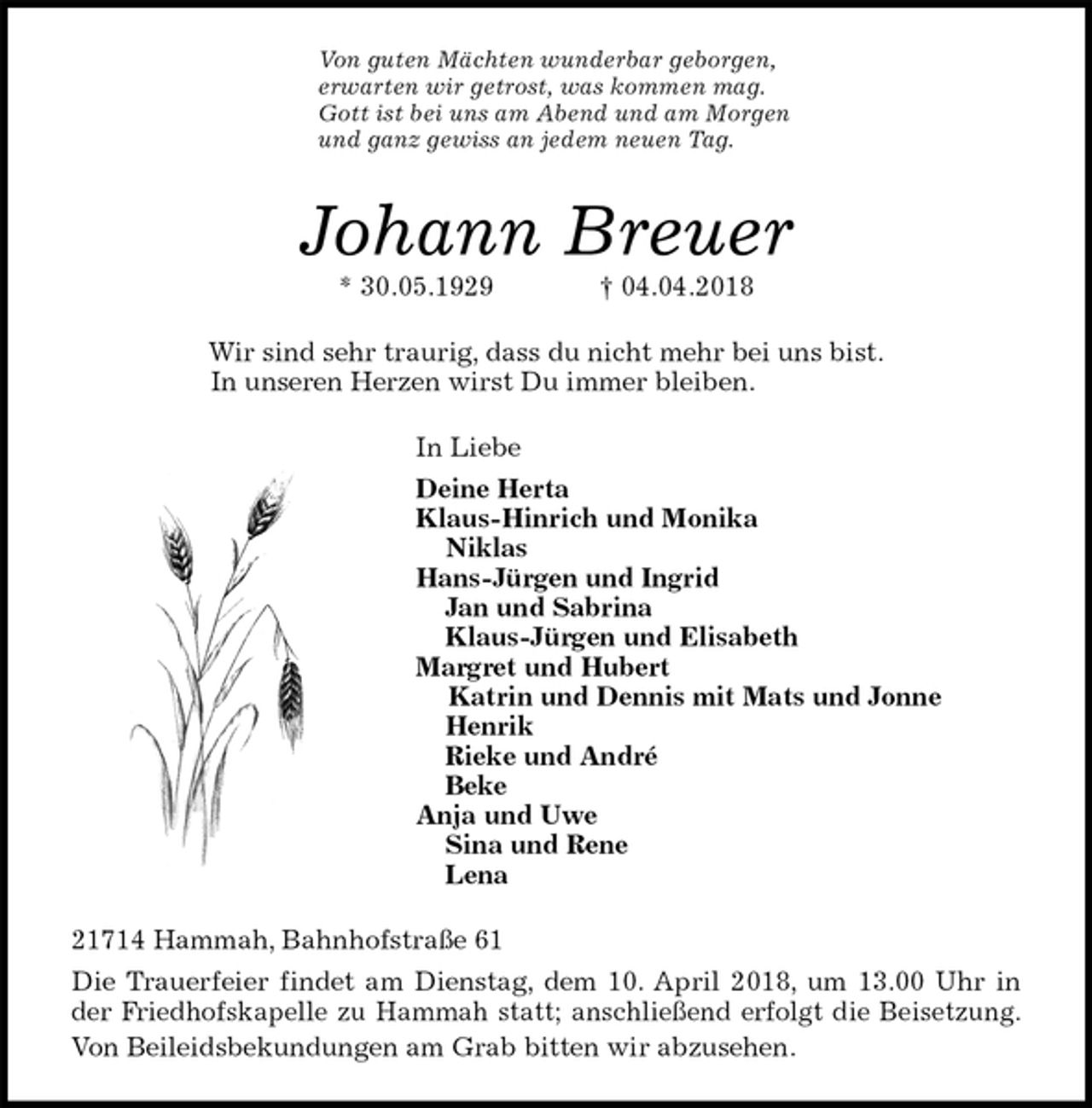 <p>Von guten Mächten wunderbar geborgen,<br />erwarten wir getrost, was kommen mag.<br />Gott ist bei uns am Abend und am Morgen<br />und ganz gewiss an jedem neuen Tag.<br />Johann Breuer<br />* 30.05.1929 † 04.04.2018<br />Wir sind sehr traurig, dass du nicht mehr bei uns bist.<br />In unseren Herzen wirst Du immer bleiben.<br />In Liebe<br />Deine Herta<br />Klaus-Hinrich und Monika<br />Niklas<br />Hans-Jürgen und Ingrid<br />Jan und Sabrina<br />Klaus-Jürgen und Elisabeth<br />Margret und Hubert<br />Katrin und Dennis mit Mats und Jonne<br />Henrik<br />Rieke und André<br />Beke<br />Anja und Uwe<br />Sina und Rene<br />Lena<br />21714 Hammah, Bahnhofstraße 61<br />Die Trauerfeier findet am Dienstag, dem 10. April 2018, um 13.00 Uhr in<br />der Friedhofskapelle zu Hammah statt; anschließend erfolgt die Beisetzung.<br />Von Beileidsbekundungen am Grab bitten wir abzusehen.</p>