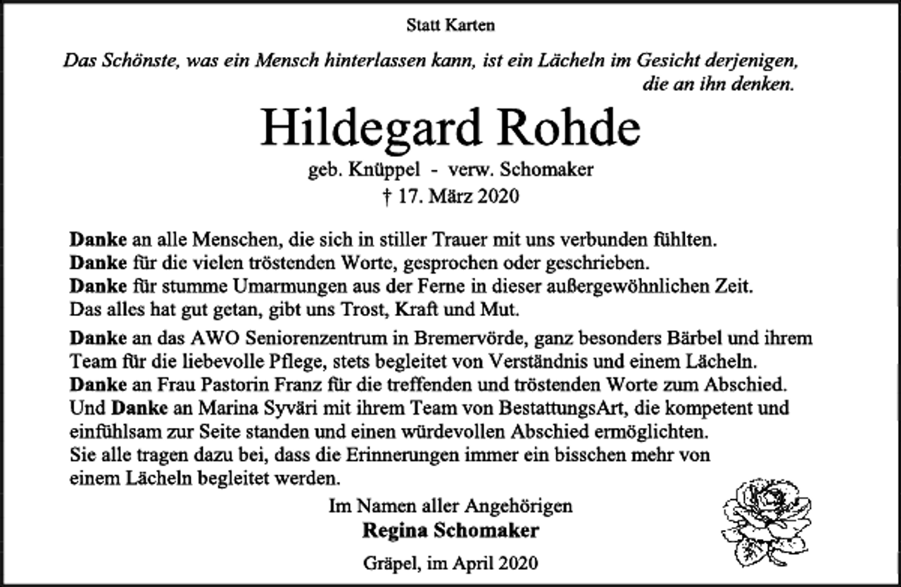 <p>Statt Karten<br />Das Schönste, was ein Mensch hinterlassen kann, ist ein Lächeln im Gesicht derjenigen, die an ihn denken.<br />Hildegard Rohde<br />geb. Knüppel - verw. Schomaker<br />+ 17. März 2020<br />Danke an alle Menschen, die sich in stiller Trauer mit uns verbunden fühlten. Danke für die vielen tröstenden Worte, gesprochen oder geschrieben. Danke für stumme Umarmungen aus der Ferne in dieser außergewöhnlichen Zeit. Das alles hat gut getan, gibt uns Trost, Kraft und Mut. Danke an das AWO Seniorenzentrum in Bremervörde, ganz besonders Bärbel und ihrem Team für die liebevolle Pflege, stets begleitet von Verständnis und einem Lächeln. Danke an Frau Pastorin Franz für die treffenden und tröstenden Worte zum Abschied. Und Danke an Marina Syväri mit ihrem Team von BestattungsArt, die kompetent und einfühlsam zur Seite standen und einen würdevollen Abschied ermöglichten. Sie alle tragen dazu bei, dass die Erinnerungen immer ein bisschen mehr von einem Lächeln begleitet werden.<br />Im Namen aller Angehörigen<br />Regina Schomaker<br />Gräpel, im April 2020</p>