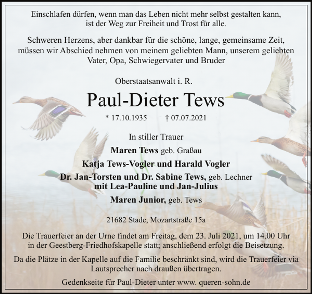 <p>Einschlafen dürfen, wenn man das Leben nicht mehr selbst gestalten kann,<br />ist der Weg zur Freiheit und Trost für alle.<br />Schweren Herzens, aber dankbar für die schöne, lange, gemeinsame Zeit, müssen wir Abschied nehmen von meinem geliebten Mann, unserem geliebten Vater, Opa, Schwiegervater und Bruder<br />Oberstaatsanwalt i. R.<br />Paul-Dieter Tews<br />* 17.10.1935 † 07.07.2021<br />In stiller Trauer<br />Maren Tews geb. Graßau<br />Katja Tews-Vogler und Harald Vogler<br />Dr. Jan-Torsten und Dr. Sabine Tews, geb. Lechner<br />mit Lea-Pauline und Jan-Julius<br />Maren Junior, geb. Tews<br />21682 Stade, Mozartstraße 15a<br />Die Trauerfeier an der Urne findet am Freitag, dem 23. Juli 2021, um 14.00 Uhr in der Geestberg-Friedhofskapelle statt; anschließend erfolgt die Beisetzung.<br />Da die Plätze in der Kapelle auf die Familie beschränkt sind, wird die Trauerfeier via Lautsprecher nach draußen übertragen.<br />Gedenkseite für Paul-Dieter unter www. queren-sohn.de</p>