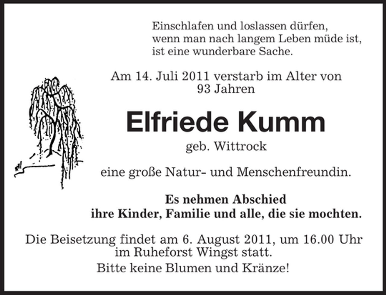 <p>Einschlafen und loslassen dürfen,<br />wenn man nach langem Leben müde ist,<br />ist eine wunderbare Sache.</p><p>Am 14. Juli 2011 verstarb im Alter von<br />93 Jahren</p><p>Elfriede Kumm<br />geb. Wittrock<br />eine große Natur- und Menschenfreundin.<br />Es nehmen Abschied<br />ihre Kinder, Familie und alle, die sie mochten.<br />Die Beisetzung findet am 6. August 2011, um 16.00 Uhr<br />im Ruheforst Wingst statt.<br />Bitte keine Blumen und Kränze!</p>
