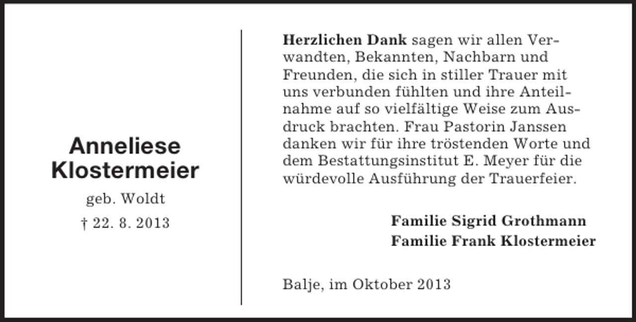 <p>Anneliese<br />Klostermeier</p><p>Herzlichen Dank sagen wir allen Verwandten, Bekannten, Nachbarn und<br />Freunden, die sich in stiller Trauer mit<br />uns verbunden fühlten und ihre Anteilnahme auf so vielfältige Weise zum Ausdruck brachten. Frau Pastorin Janssen<br />danken wir für ihre tröstenden Worte und<br />dem Bestattungsinstitut E. Meyer für die<br />würdevolle Ausführung der Trauerfeier.</p><p>geb. Woldt<br />† 22. 8. 2013</p><p>Familie Sigrid Grothmann<br />Familie Frank Klostermeier<br />Balje, im Oktober 2013</p>