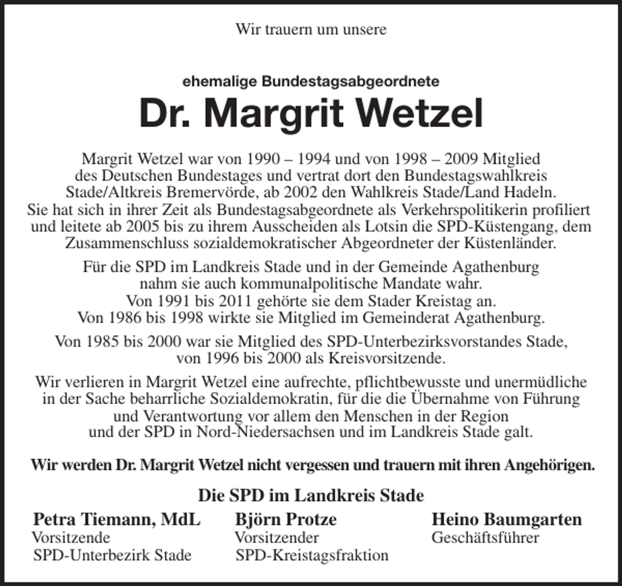 <p>Wir trauern um unsere<br />ehemalige Bundestagsabgeordnete<br />Dr. Margrit Wetzel<br />Margrit Wetzel war von 1990 - 1994 und von 1998 - 2009 Mitglied<br />des Deutschen Bundestages und vertrat dort den Bundestagswahlkreis<br />Stade/Altkreis Bremervörde, ab 2002 den Wahlkreis Stade/Land Hadeln.<br />Sie hat sich in ihrer Zeit als Bundestagsabgeordnete als Verkehrspolitikerin profiliert<br />und leitete ab 2005 bis zu ihrem Ausscheiden als Lotsin die SPD-Küstengang, dem Zusammenschluss sozialdemokratischer Abgeordneter der Küstenländer.<br />Für die SPD im Landkreis Stade und in der Gemeinde Agathenburg<br />nahm sie auch kommunalpolitische Mandate wahr.<br />Von 1991 bis 2011 gehörte sie dem Stader Kreistag an.<br />Von 1986 bis 1998 wirkte sie Mitglied im Gemeinderat Agathenburg.<br />Von 1985 bis 2000 war sie Mitglied des SPD-Unterbezirksvorstandes Stade,<br />von 1996 bis 2000 als Kreisvorsitzende.<br />Wir verlieren in Margrit Wetzel eine aufrechte, pflichtbewusste und unermüdliche in der Sache beharrliche Sozialdemokratin, für die die Übernahme von Führung<br />und Verantwortung vor allem den Menschen in der Region<br />und der SPD in Nord-Niedersachsen und im Landkreis Stade galt.<br />Wir werden Dr. Margrit Wetzel nicht vergessen und trauern mit ihren Angehörigen.<br />Die SPD im Landkreis Stade<br />Petra Tiemann, MdL Björn Protze Heino Baumgarten<br />Vorsitzende Vorsitzender Geschäftsführer<br />SPD-Unterbezirk Stade SPD-Kreistagsfraktion</p>