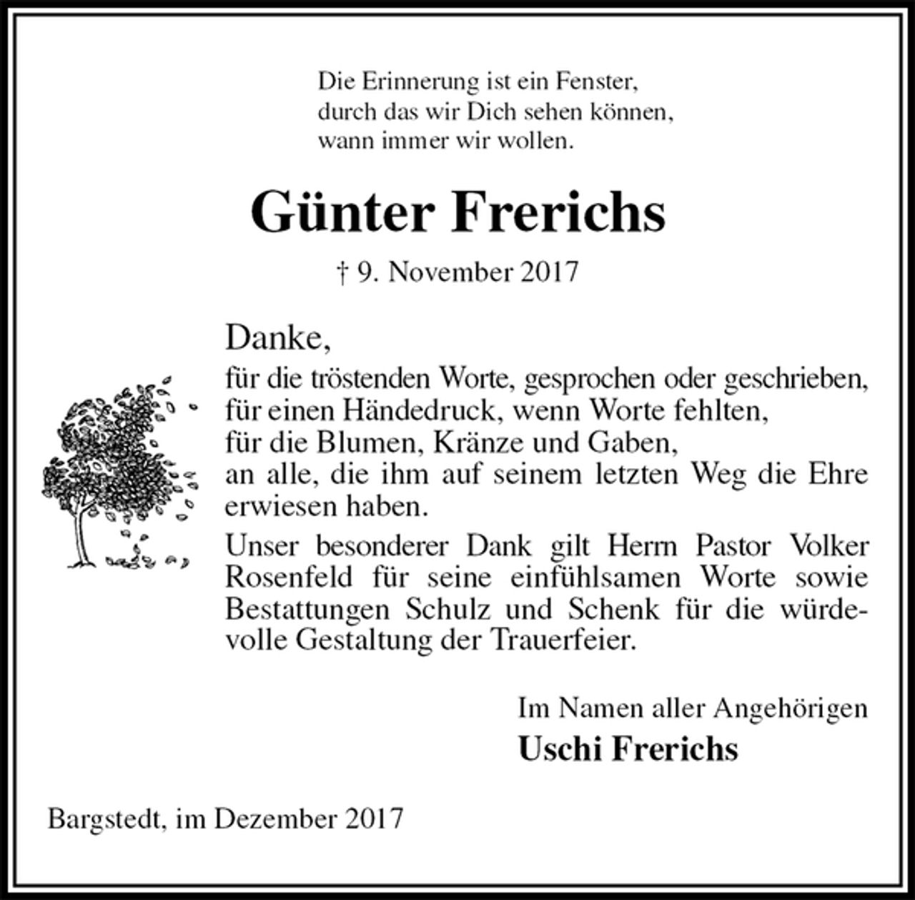 <p>Die Erinnerung ist ein Fenster,<br />durch das wir Dich sehen können,<br />wann immer wir wollen.<br />Günter Frerichs<br />† 9. November 2017<br />Danke,<br />für die tröstenden Worte, gesprochen oder geschrieben,<br />für einen Händedruck, wenn Worte fehlten,<br />für die Blumen, Kränze und Gaben,<br />an alle, die ihm auf seinem letzten Weg die Ehre<br />erwiesen haben.<br />Unser besonderer Dank gilt Herrn Pastor Volker<br />Rosenfeld für seine einfühlsamen Worte sowie Bestattungen Schulz und Schenk für die würdevolle Gestaltung der Trauerfeier.<br />Im Namen aller Angehörigen<br />Uschi Frerichs<br />Bargstedt, im Dezember 2017</p>
