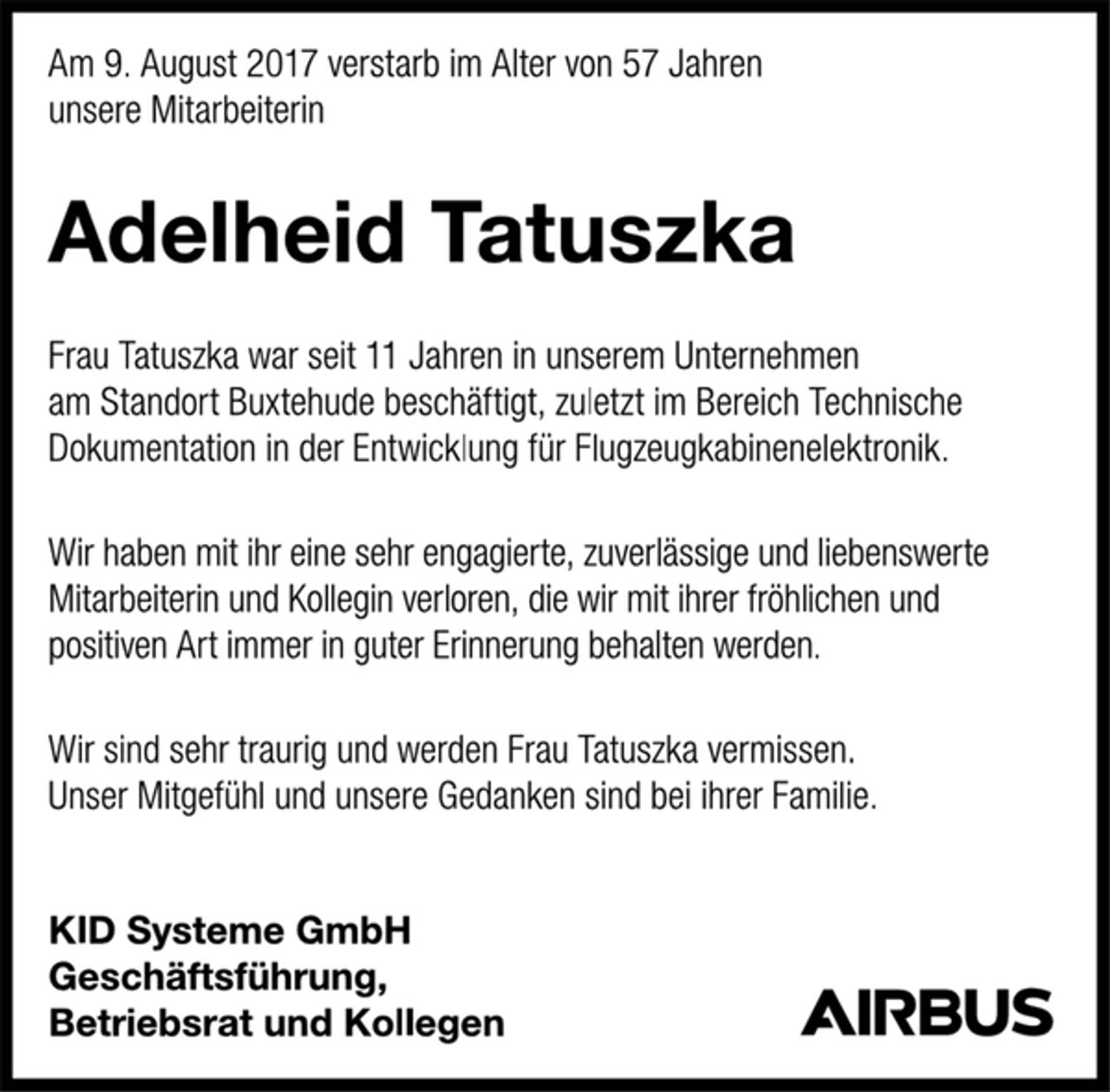 <p>Am 9. August 2017 verstarb im Alter von 57 Jahren<br />unsere Mitarbeiterin<br />Adelheid Tatuszka<br />Frau Tatuszka war seit 11 Jahren in unserem Unternehmen<br />am Standort Buxtehude beschäftigt, zuletzt im Bereich Technische<br />Dokumentation in der Entwicklung für Flugzeugkabinenelektronik.<br />Wir haben mit ihr eine sehr engagierte, zuverlässige und liebenswerte Mitarbeiterin und Kollegin verloren, die wir mit ihrer fröhlichen und positiven Art immer in guter Erinnerung behalten werden.<br />Wir sind sehr traurig und werden Frau Tatuszka vermissen.<br />Unser Mitgefühl und unsere Gedanken sind bei ihrer Familie.<br />KID Systeme GmbH<br />Geschäftsführung,<br />Betriebsrat und Kollegen</p>