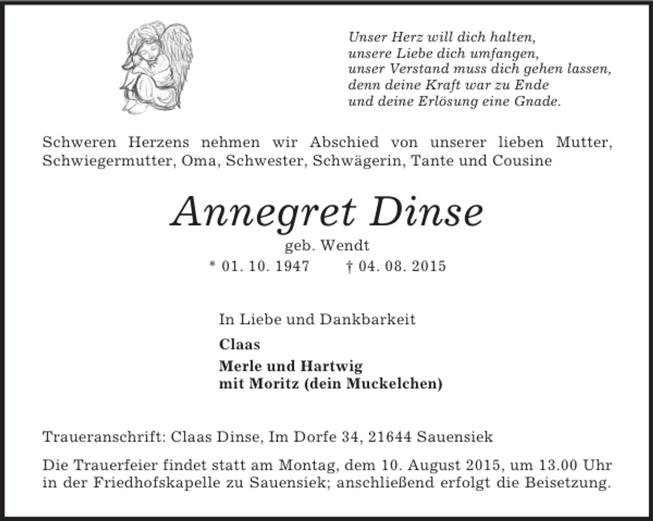 <p>Unser Herz will dich halten,<br />unsere Liebe dich umfangen,<br />unser Verstand muss dich gehen lassen,<br />denn deine Kraft war zu Ende<br />und deine Erlösung eine Gnade.<br />Schweren Herzens nehmen wir Abschied von unserer lieben Mutter, Schwiegermutter, Oma, Schwester, Schwägerin, Tante und Cousine<br />Annegret Dinse<br />geb. Wendt<br />* 01. 10. 1947 † 04. 08. 2015<br />In Liebe und Dankbarkeit<br />Claas<br />Merle und Hartwig<br />mit Moritz (dein Muckelchen)<br />Traueranschrift: Claas Dinse, Im Dorfe 34, 21644 Sauensiek<br />Die Trauerfeier findet statt am Montag, dem 10. August 2015, um 13.00 Uhr<br />in der Friedhofskapelle zu Sauensiek; anschließend erfolgt die Beisetzung.</p>