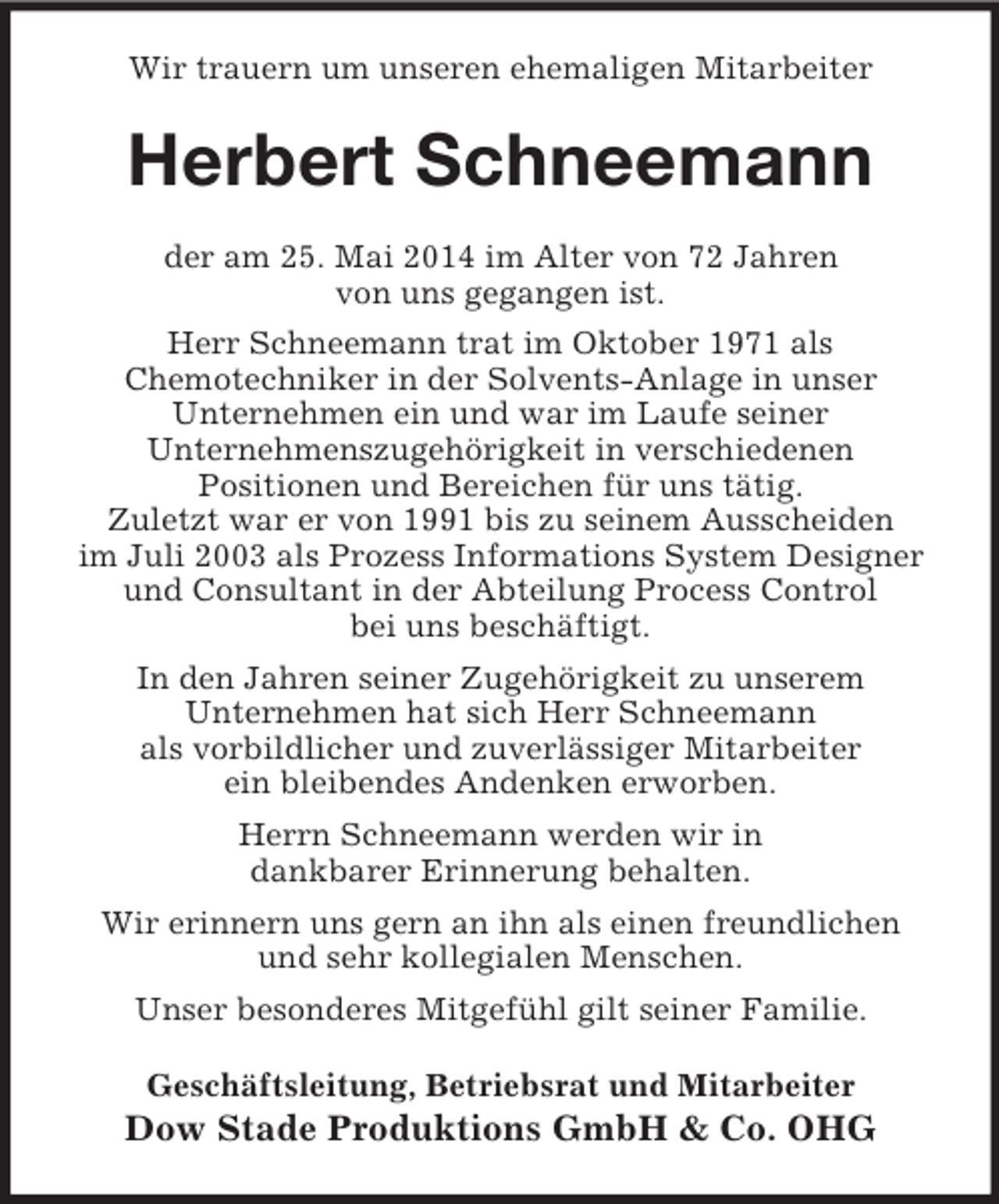 <p>Wir trauern um unseren ehemaligen Mitarbeiter<br />Herbert Schneemann<br />der am 25. Mai 2014 im Alter von 72 Jahren<br />von uns gegangen ist.<br />Herr Schneemann trat im Oktober 1971 als<br />Chemotechniker in der Solvents-Anlage in unser<br />Unternehmen ein und war im Laufe seiner<br />Unternehmenszugehörigkeit in verschiedenen<br />Positionen und Bereichen für uns tätig.<br />Zuletzt war er von 1991 bis zu seinem Ausscheiden<br />im Juli 2003 als Prozess Informations System Designer<br />und Consultant in der Abteilung Process Control<br />bei uns beschäftigt.<br />In den Jahren seiner Zugehörigkeit zu unserem<br />Unternehmen hat sich Herr Schneemann<br />als vorbildlicher und zuverlässiger Mitarbeiter<br />ein bleibendes Andenken erworben.<br />Herrn Schneemann werden wir in<br />dankbarer Erinnerung behalten.<br />Wir erinnern uns gern an ihn als einen freundlichen<br />und sehr kollegialen Menschen.<br />Unser besonderes Mitgefühl gilt seiner Familie.<br />Geschäftsleitung, Betriebsrat und Mitarbeiter<br />Dow Stade Produktions GmbH</p>