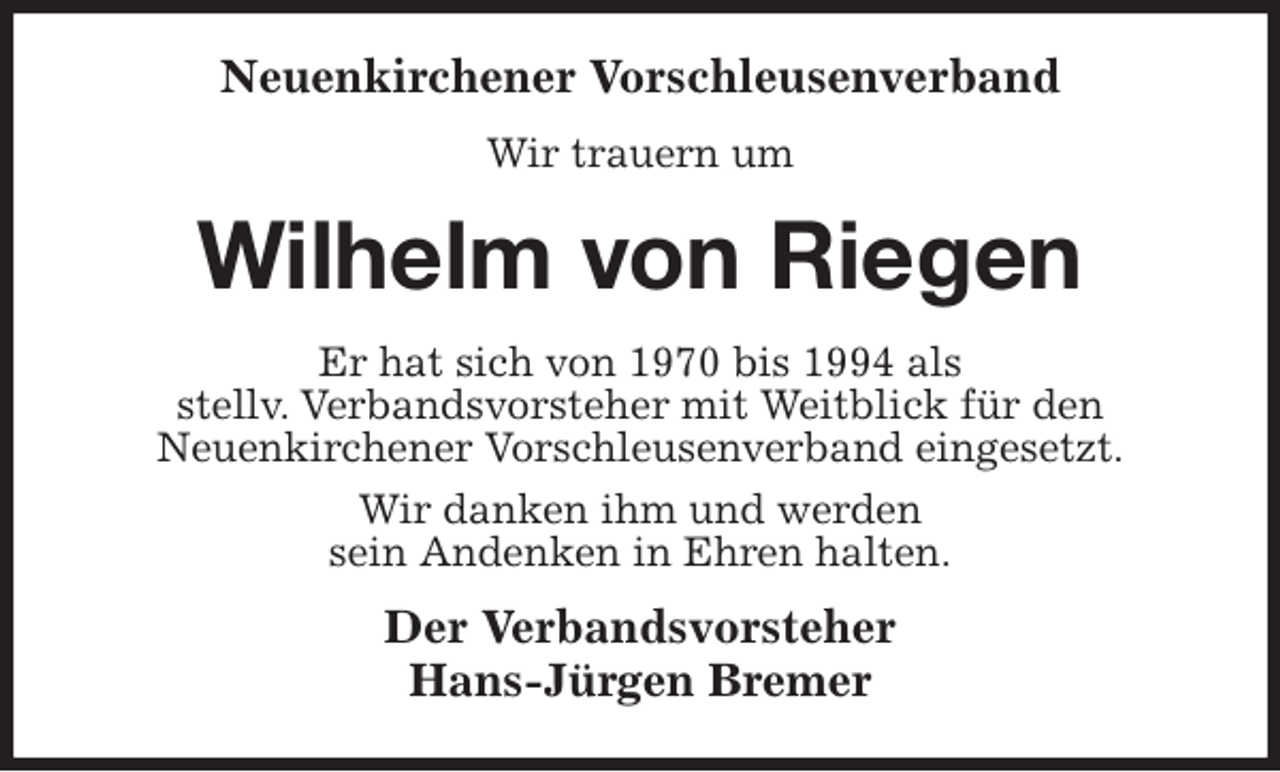 <p>Neuenkirchener Vorschleusenverband<br />Wir trauern um<br />Wilhelm von Riegen<br />Er hat sich von 1970 bis 1994 als<br />stellv. Verbandsvorsteher mit Weitblick für den<br />Neuenkirchener Vorschleusenverband eingesetzt.<br />Wir danken ihm und werden<br />sein Andenken in Ehren halten.<br />Der Verbandsvorsteher<br />Hans-Jürgen Bremer</p>