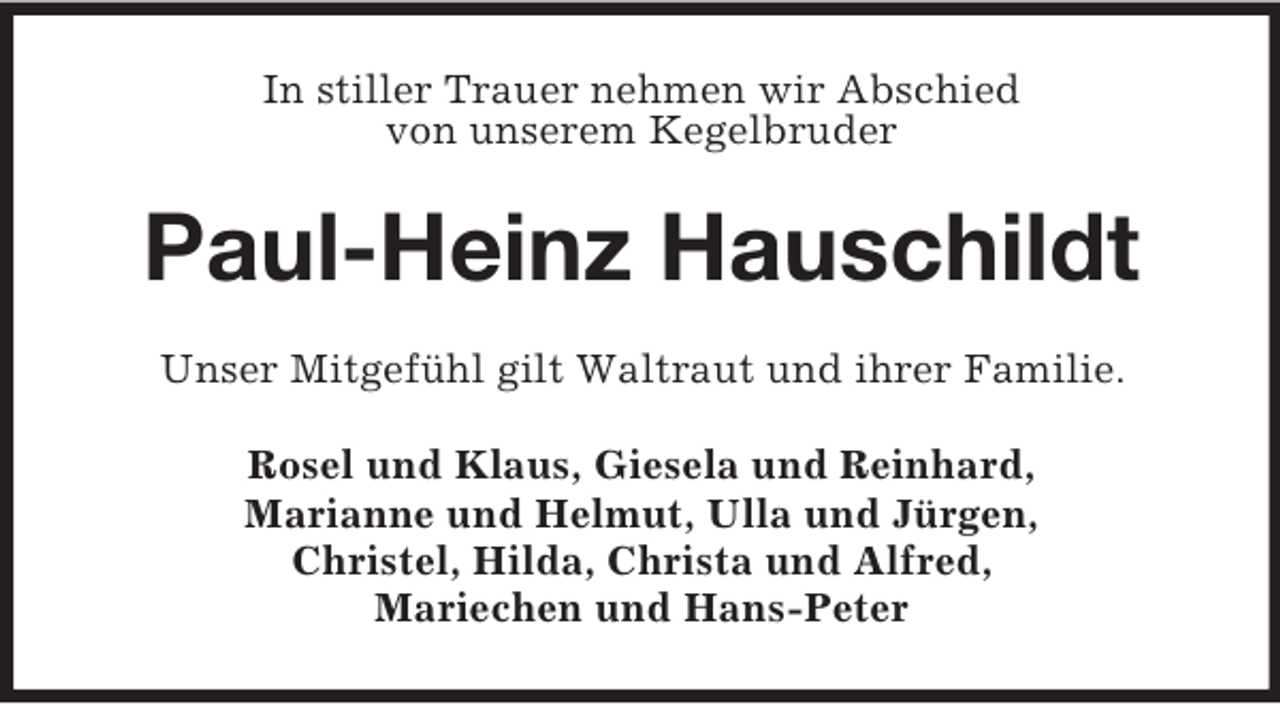 <p>In stiller Trauer nehmen wir Abschied<br />von unserem Kegelbruder</p><p>Paul-Heinz Hauschildt<br />Unser Mitgefühl gilt Waltraut und ihrer Familie.<br />Rosel und Klaus, Giesela und Reinhard,<br />Marianne und Helmut, Ulla und Jürgen,<br />Christel, Hilda, Christa und Alfred,<br />Mariechen und Hans-Peter</p>