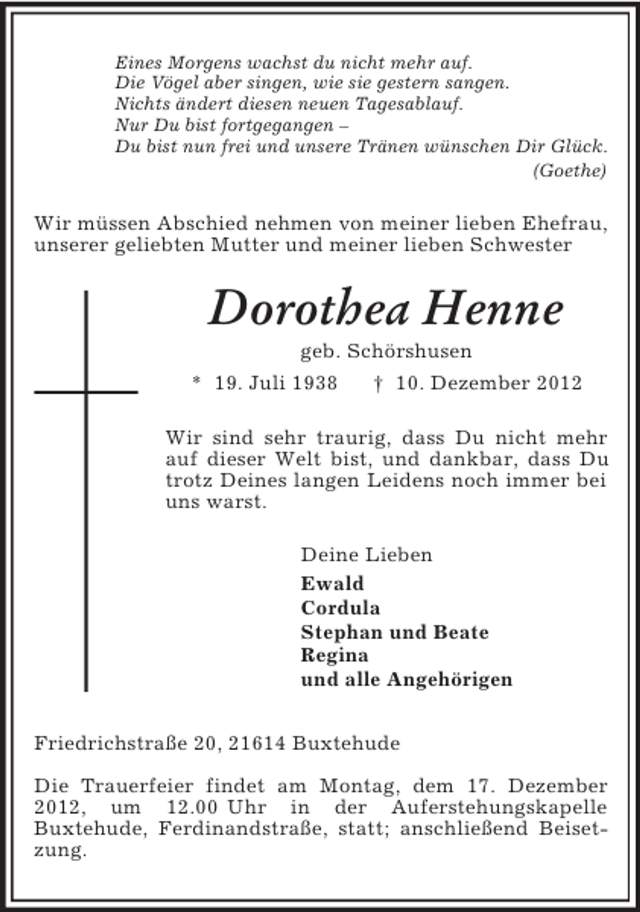 <p>Eines Morgens wachst du nicht mehr auf.<br />Die Vögel aber singen, wie sie gestern sangen.<br />Nichts ändert diesen neuen Tagesablauf.<br />Nur Du bist fortgegangen –<br />Du bist nun frei und unsere Tränen wünschen Dir Glück.<br />(Goethe)<br />Wir müssen Abschied nehmen von meiner lieben Ehefrau, unserer geliebten Mutter und meiner lieben Schwester<br />Dorothea Henne<br />geb. Schörshusen<br />* 19. Juli 1938 † 10. Dezember 2012<br />Wir sind sehr traurig, dass Du nicht mehr auf dieser Welt bist, und dankbar, dass Du trotz Deines langen Leidens noch immer bei uns warst.<br />Deine Lieben<br />Ewald<br />Cordula<br />Stephan und Beate<br />Regina<br />und alle Angehörigen<br />Friedrichstraße 20, 21614 Buxtehude<br />Die Trauerfeier findet am Montag, dem 17. Dezember 2012, um 12.00 Uhr in der Auferstehungskapelle<br />Buxtehude, Ferdinandstraße, statt; anschließend Beisetzung.</p>