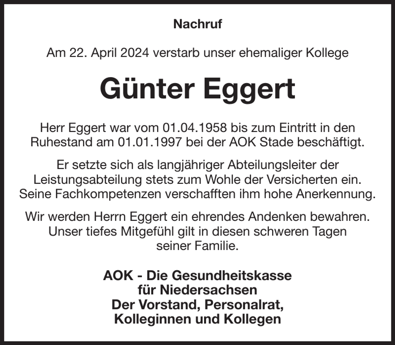 <p>Nachruf<br />Am 22. April 2024 verstarb unser ehemaliger Kollege<br />Günter Eggert<br />Herr Eggert war vom 01.04.1958 bis zum Eintritt in den<br />Ruhestand am 01.01.1997 bei der AOK Stade beschäftigt.<br />Er setzte sich als langjähriger Abteilungsleiter der<br />Leistungsabteilung stets zum Wohle der Versicherten ein.<br />Seine Fachkompetenzen verschafften ihm hohe Anerkennung.<br />Wir werden Herrn Eggert ein ehrendes Andenken bewahren.<br />Unser tiefes Mitgefühl gilt in diesen schweren Tagen<br />seiner Familie.<br />AOK - Die Gesundheitskasse<br />für Niedersachsen<br />Der Vorstand, Personalrat,<br />Kolleginnen und Kollegen</p>