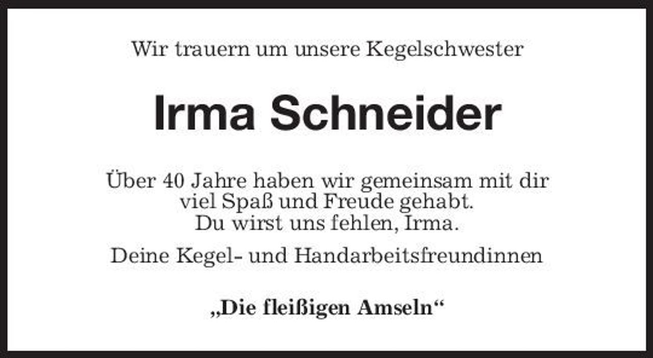 <p>Wir trauern um unsere Kegelschwester</p><p>Irma Schneider<br />Über 40 Jahre haben wir gemeinsam mit dir viel Spaß und Freude gehabt. Du wirst uns fehlen, Irma. Deine Kegel- und Handarbeitsfreundinnen „Die fleißigen Amseln“</p>