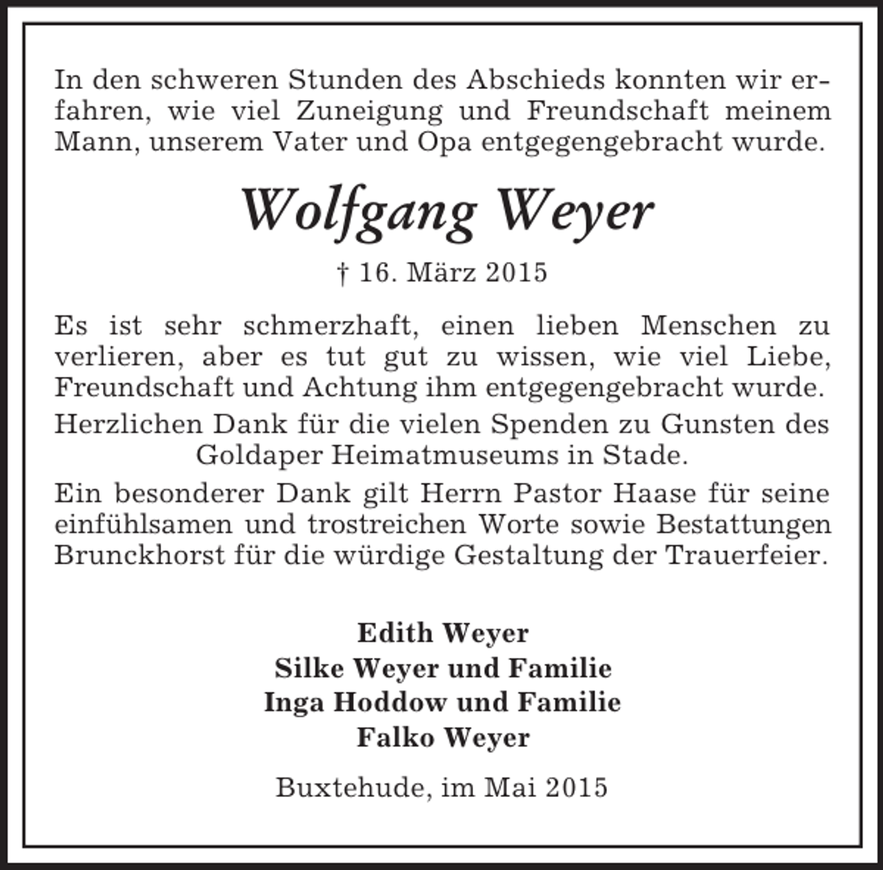 <p>In den schweren Stunden des Abschieds konnten wir erfahren, wie viel Zuneigung und Freundschaft meinem Mann, unserem Vater und Opa entgegengebracht wurde.<br />Wolfgang Weyer<br />† 16. März 2015<br />Es ist sehr schmerzhaft, einen lieben Menschen zu<br />verlieren, aber es tut gut zu wissen, wie viel Liebe, Freundschaft und Achtung ihm entgegengebracht wurde.<br />Herzlichen Dank für die vielen Spenden zu Gunsten des Goldaper Heimatmuseums in Stade.<br />Ein besonderer Dank gilt Herrn Pastor Haase für seine einfühlsamen und trostreichen Worte sowie Bestattungen<br />Brunckhorst für die würdige Gestaltung der Trauerfeier.<br />Edith Weyer<br />Silke Weyer und Familie<br />Inga Hoddow und Familie<br />Falko Weyer<br />Buxtehude, im Mai 2015</p>