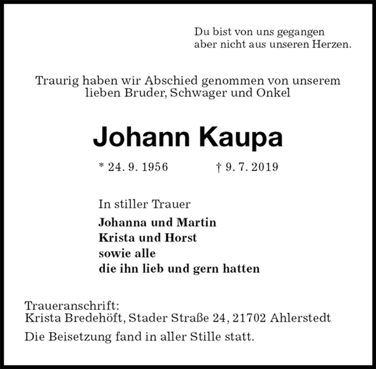 <p>Du bist von uns gegangen<br />aber nicht aus unseren Herzen.<br />Traurig haben wir Abschied genommen von unserem lieben Bruder, Schwager und Onkel<br />Johann Kaupa<br />* 24. 9. 1956 † 9. 7. 2019<br />In stiller Trauer<br />Johanna und Martin<br />Krista und Horst<br />sowie alle<br />die ihn lieb und gern hatten<br />Traueranschrift:<br />Krista Bredehöft, Stader Straße 24, 21702 Ahlerstedt<br />Die Beisetzung fand in aller Stille statt.</p>