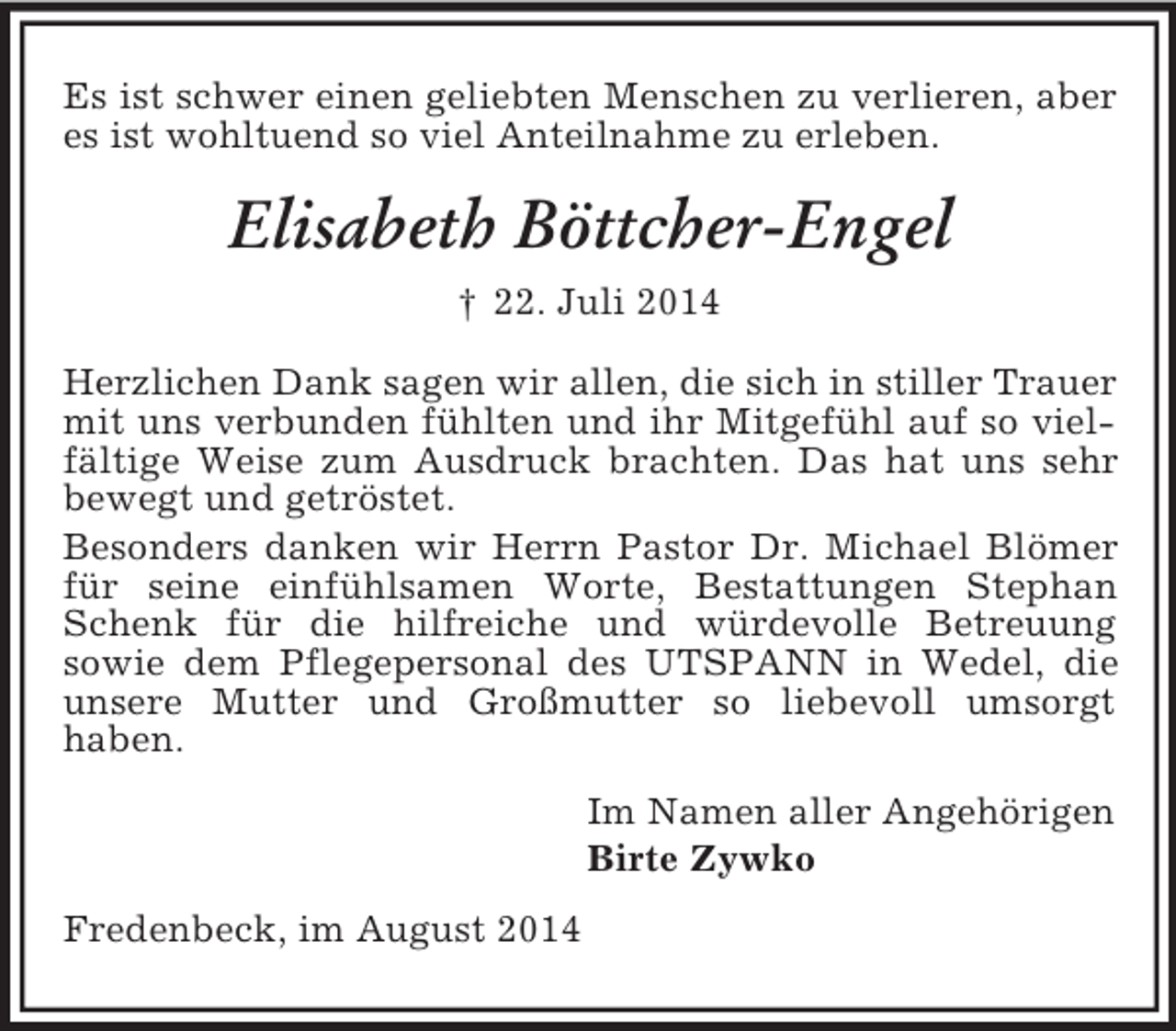 <p>Es ist schwer einen geliebten Menschen zu verlieren, aber es ist wohltuend so viel Anteilnahme zu erleben.<br />Elisabeth Böttcher-Engel<br />† 22. Juli 2014<br />Herzlichen Dank sagen wir allen, die sich in stiller Trauer mit uns verbunden fühlten und ihr Mitgefühl auf so vielfältige Weise zum Ausdruck brachten. Das hat uns sehr bewegt und getröstet.<br />Besonders danken wir Herrn Pastor Dr. Michael Blömer für seine einfühlsamen Worte, Bestattungen Stephan Schenk für die hilfreiche und würdevolle Betreuung<br />sowie dem Pflegepersonal des UTSPANN in Wedel, die unsere Mutter und Großmutter so liebevoll umsorgt<br />haben.<br />Im Namen aller Angehörigen<br />Birte Zywko<br />Fredenbeck, im August 2014</p>