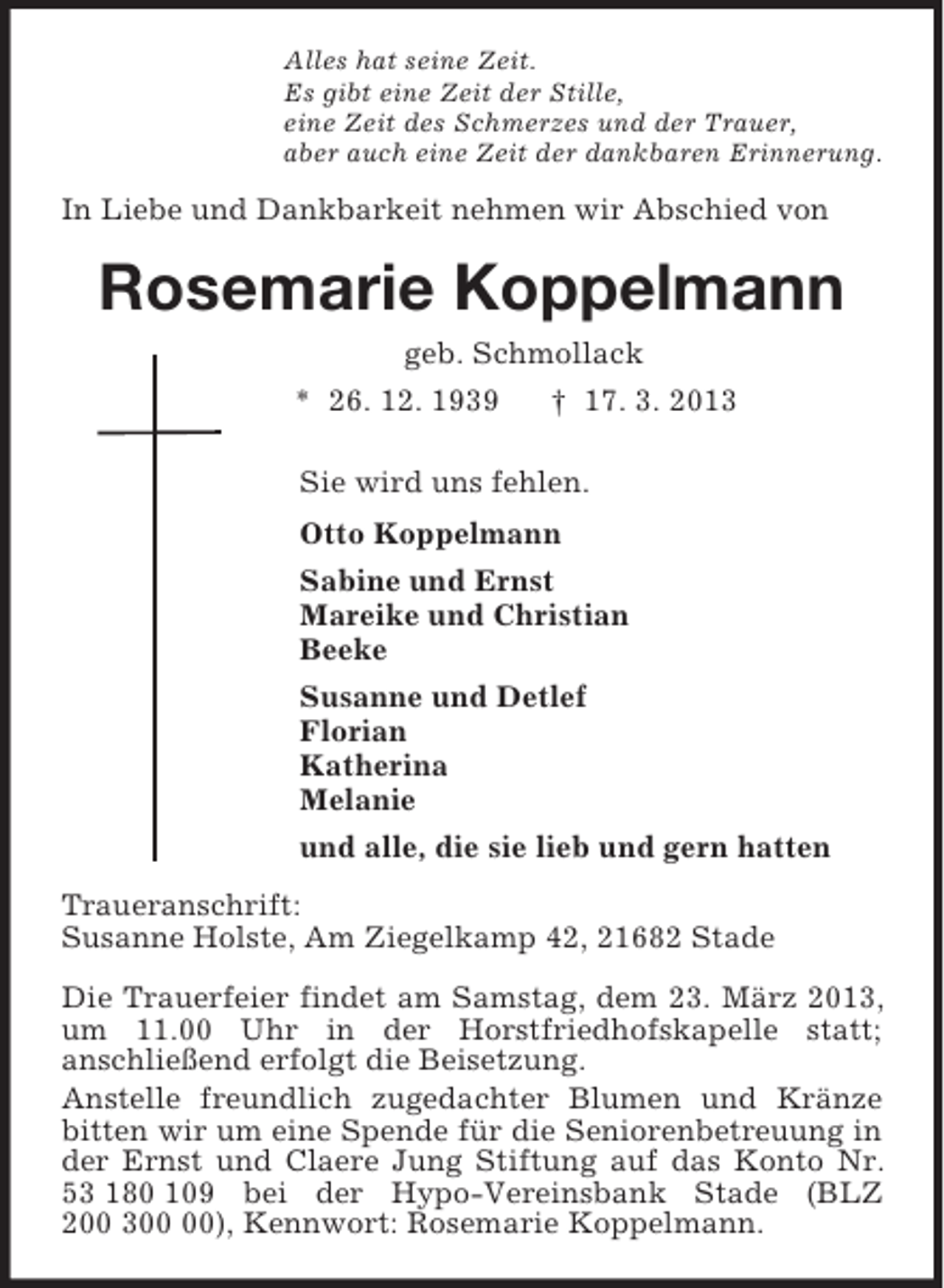 <p>Alles hat seine Zeit.<br />Es gibt eine Zeit der Stille,<br />eine Zeit des Schmerzes und der Trauer,<br />aber auch eine Zeit der dankbaren Erinnerung.<br />In Liebe und Dankbarkeit nehmen wir Abschied von<br />Rosemarie Koppelmann<br />geb. Schmollack<br />* 26. 12. 1939 † 17. 3. 2013<br />Sie wird uns fehlen.<br />Otto Koppelmann<br />Sabine und Ernst<br />Mareike und Christian<br />Beeke<br />Susanne und Detlef<br />Florian<br />Katherina<br />Melanie<br />und alle, die sie lieb und gern hatten<br />Traueranschrift:<br />Susanne Holste, Am Ziegelkamp 42, 21682 Stade</p><p>Die Trauerfeier findet am Samstag, dem 23. März 2013, um 11.00 Uhr in der Horstfriedhofskapelle statt;<br />anschließend erfolgt die Beisetzung.<br />Anstelle freundlich zugedachter Blumen und Kränze bitten wir um eine Spende für die Seniorenbetreuung in der Ernst und Claere Jung Stiftung auf das Konto Nr. 53 180 109 bei der Hypo-Vereinsbank Stade (BLZ 200 300 00), Kennwort: Rosemarie Koppelmann.</p>