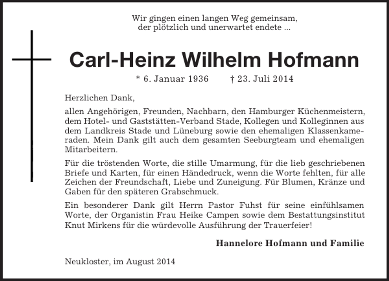 <p>Wir gingen einen langen Weg gemeinsam,<br />der plötzlich und unerwartet endete ...<br />Carl-Heinz Wilhelm Hofmann<br />* 6. Januar 1936 † 23. Juli 2014<br />Herzlichen Dank,<br />allen Angehörigen, Freunden, Nachbarn, den Hamburger Küchenmeistern,<br />dem Hotel- und Gaststätten-Verband Stade, Kollegen und Kolleginnen aus dem Landkreis Stade und Lüneburg sowie den ehemaligen Klassenkame-<br />raden. Mein Dank gilt auch dem gesamten Seeburgteam und ehemaligen<br />Mitarbeitern.<br />Für die tröstenden Worte, die stille Umarmung, für die lieb geschriebenen<br />Briefe und Karten, für einen Händedruck, wenn die Worte fehlten, für alle<br />Zeichen der Freundschaft, Liebe und Zuneigung. Für Blumen, Kränze und<br />Gaben für den späteren Grabschmuck.<br />Ein besonderer Dank gilt Herrn Pastor Fuhst für seine einfühlsamen<br />Worte, der Organistin Frau Heike Campen sowie dem Bestattungsinstitut<br />Knut Mirkens für die würdevolle Ausführung der Trauerfeier!<br />Hannelore Hofmann und Familie<br />Neukloster, im August 2014</p>