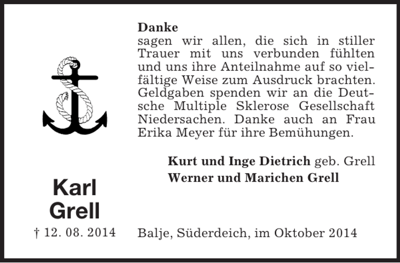<p>Karl<br />Grell<br />† 12. 08. 2014<br />Danke<br />sagen wir allen, die sich in stiller Trauer mit uns verbunden fühlten und uns ihre Anteilnahme auf so vielfältige Weise zum Ausdruck brachten. Geldgaben spenden wir an die Deutsche Multiple Sklerose Gesellschaft Niedersachen. Danke auch an Frau Erika Meyer für ihre Bemühungen.<br />Kurt und Inge Dietrich geb. Grell<br />Werner und Marichen Grell</p><p>Balje, Süderdeich, im Oktober 2014</p>