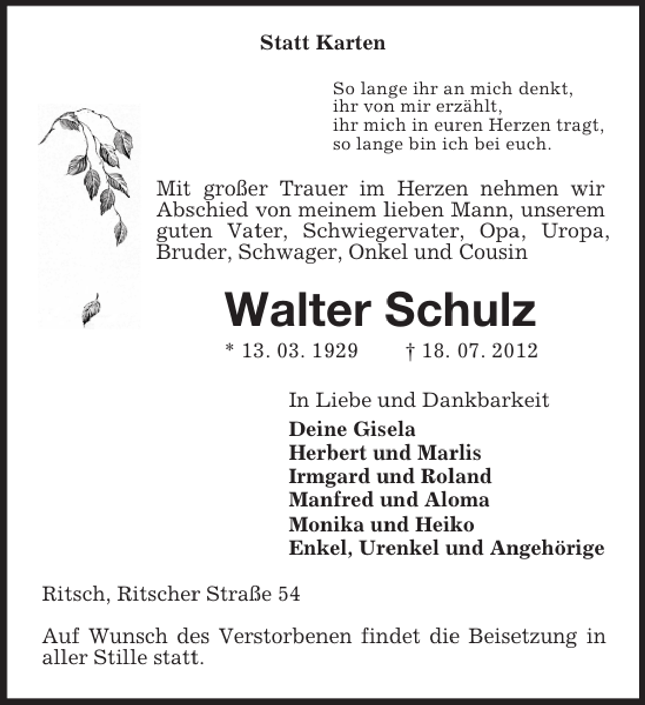 <p>Statt Karten<br />So lange ihr an mich denkt,<br />ihr von mir erzählt,<br />ihr mich in euren Herzen tragt,<br />so lange bin ich bei euch.<br />Mit großer Trauer im Herzen nehmen wir Abschied von meinem lieben Mann, unserem guten Vater, Schwiegervater, Opa, Uropa, Bruder, Schwager, Onkel und Cousin<br />Walter Schulz<br />* 13. 03. 1929 † 18. 07. 2012<br />In Liebe und Dankbarkeit<br />Deine Gisela<br />Herbert und Marlis<br />Irmgard und Roland<br />Manfred und Aloma<br />Monika und Heiko<br />Enkel, Urenkel und Angehörige<br />Ritsch, Ritscher Straße 54</p><p>Auf Wunsch des Verstorbenen findet die Beisetzung in aller Stille statt.</p>