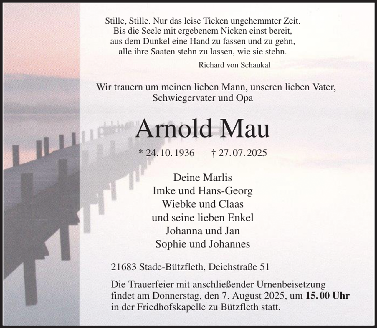 <p>Stille, Stille. Nur das leise Ticken ungehemmter Zeit.<br />Bis die Seele mit ergebenem Nicken einst bereit,<br />aus dem Dunkel eine Hand zu fassen und zu gehn,<br />alle ihre Saaten stehn zu lassen, wie sie stehn.<br />Richard von Schaukal<br />Wir trauern um meinen lieben Mann, unseren lieben Vater,<br />Schwiegervater und Opa<br />Arnold Mau<br />* 24. 10. 1936 † 27. 07. 2025<br />Deine Marlis<br />Imke und Hans-Georg<br />Wiebke und Claas<br />und seine lieben Enkel<br />Johanna und Jan<br />Sophie und Johannes<br />21683 Stade-Bützfleth, Deichstraße 51<br />Die Trauerfeier mit anschließender Urnenbeisetzung<br />findet am Donnerstag, den 7. August 2025, um 15. 00 Uhr<br />in der Friedhofskapelle zu Bützfleth statt.</p>