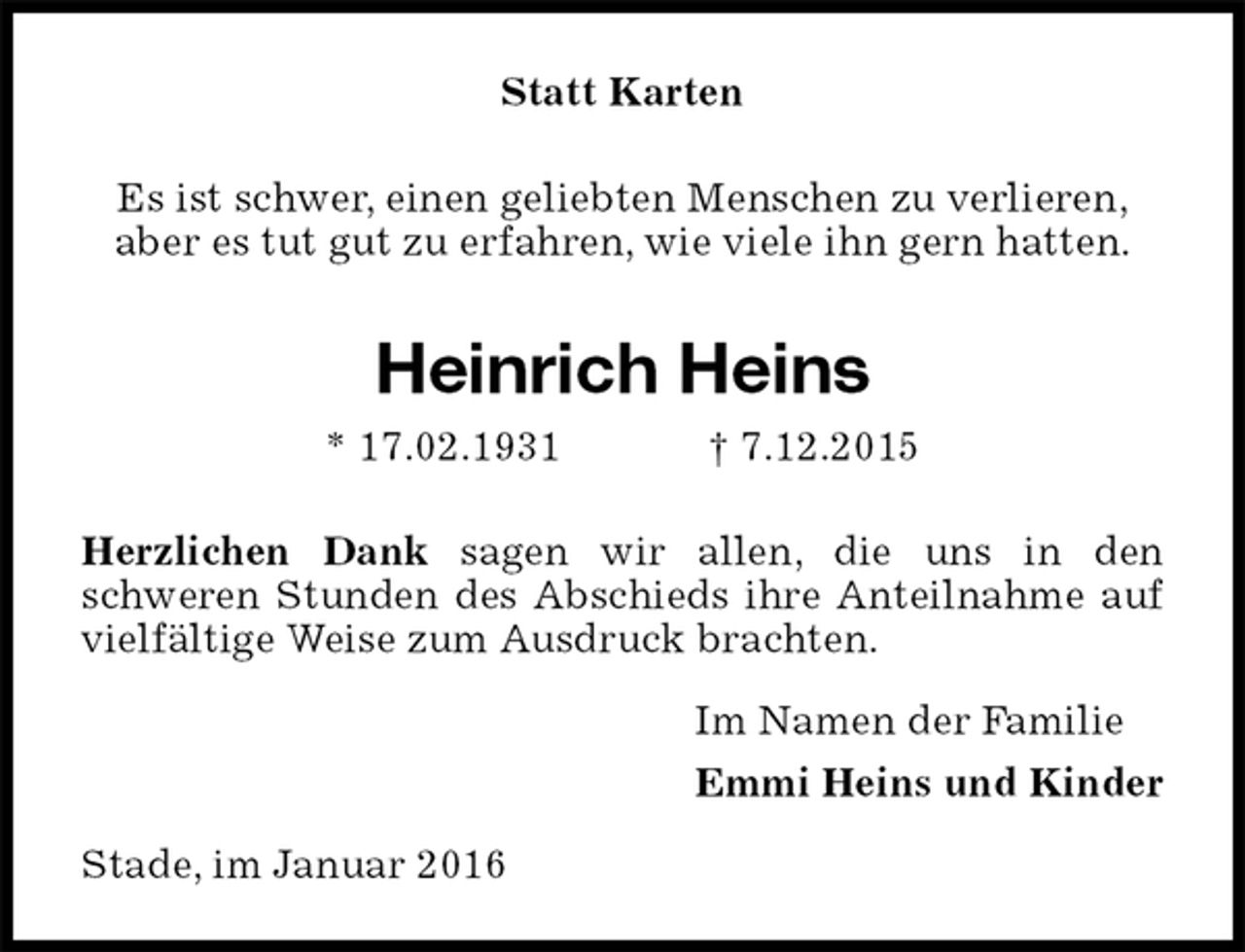 <p>Statt Karten<br />Es ist schwer, einen geliebten Menschen zu verlieren,<br />aber es tut gut zu erfahren, wie viele ihn gern hatten.<br />Heinrich Heins<br />* 17.02.1931 † 7.12.2015<br />Herzlichen Dank sagen wir allen, die uns in den<br />schweren Stunden des Abschieds ihre Anteilnahme auf vielfältige Weise zum Ausdruck brachten.<br />Im Namen der Familie<br />Emmi Heins und Kinder<br />Stade, im Januar 2016</p>