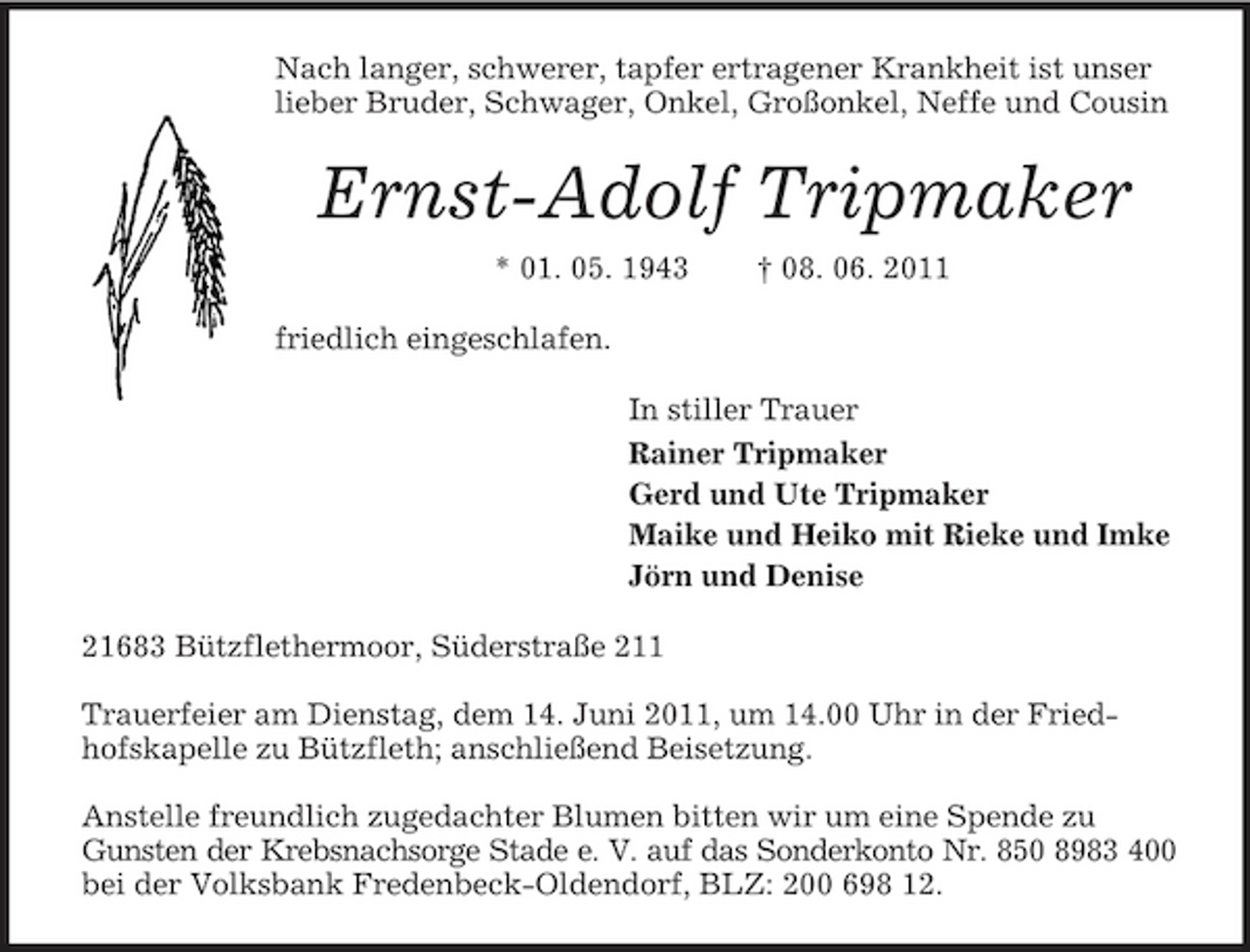 <p>Nach langer, schwerer, tapfer ertragener Krankheit ist unser lieber Bruder, Schwager, Onkel, Großonkel, Neffe und Cousin<br />Ernst-Adolf Tripmaker<br />* 01. 05. 1943 † 08. 06. 2011<br />friedlich eingeschlafen.<br />In stiller Trauer<br />Rainer Tripmaker<br />Gerd und Ute Tripmaker<br />Maike und Heiko mit Rieke und Imke<br />Jörn und Denise<br />21683 Bützflethermoor, Süderstraße 211</p><p>Trauerfeier am Dienstag, dem 14. Juni 2011, um 14.00 Uhr in der Friedhofskapelle zu Bützfleth; anschließend Beisetzung.</p><p>Anstelle freundlich zugedachter Blumen bitten wir um eine Spende zu Gunsten der Krebsnachsorge Stade e. V. auf das Sonderkonto Nr. 850 8983 400<br />bei der Volksbank Fredenbeck-Oldendorf, BLZ: 200 698 12.</p>