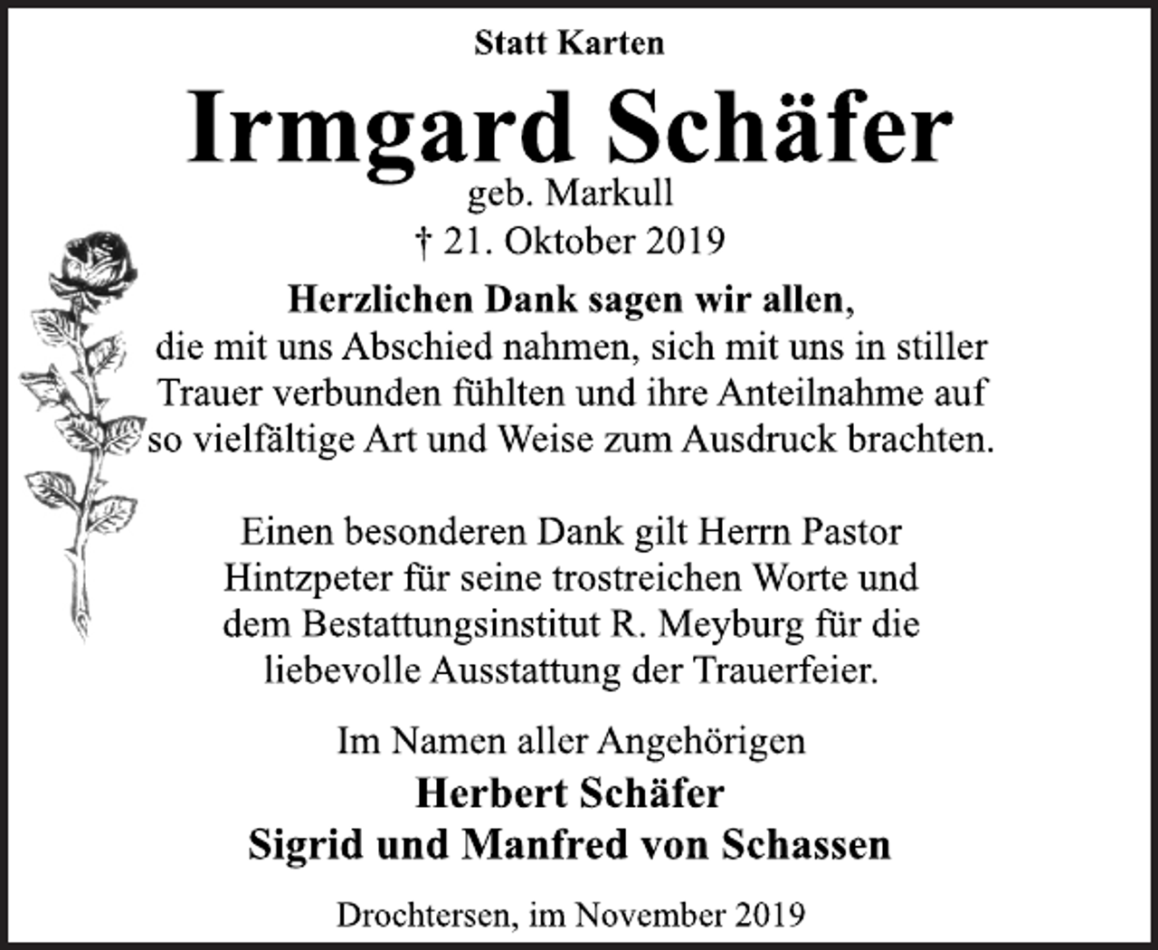 <p>Statt Karten<br />Irmgard Schäfer<br />geb. Markull<br />+21. Oktober 2019<br />Herzlichen Dank sagen wir allen,<br />die mit uns Abschied nahmen, sich mit uns in stiller<br />Trauer verbunden fühlten und ihre Anteilnahme auf<br />so vielfältige Art und Weise zum Ausdruck brachten.<br />Einen besonderen Dank gilt Herrn Pastor<br />Hintzpeter für seine trostreichen Worte und<br />dem Bestattungsinstitut R. Meyburg für die<br />liebevolle Ausstattung der Trauerfeier.<br />Im Namen aller Angehörigen<br />Herbert Schäfer<br />Sigrid und Manfred von Schassen<br />Drochtersen, im November 2019</p>