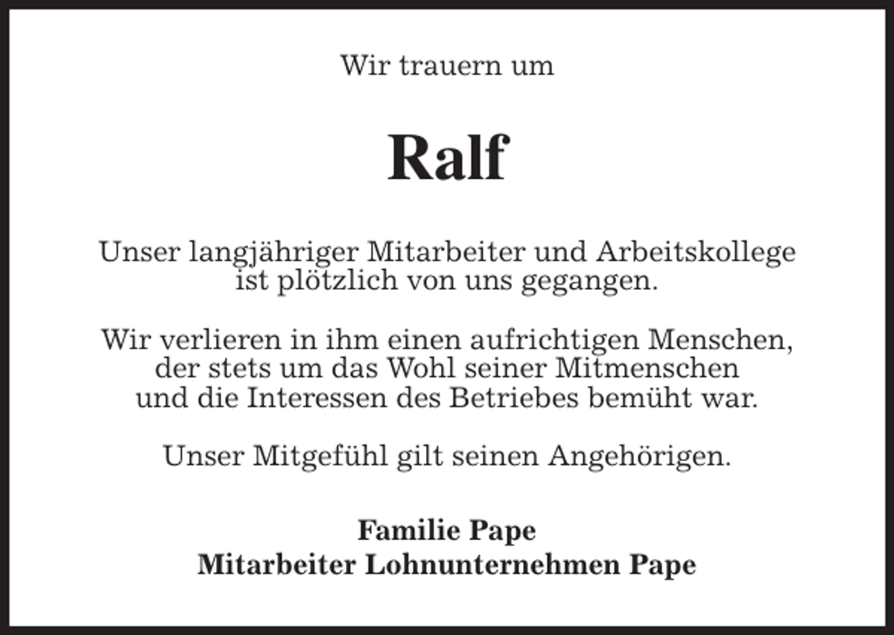 <p>Wir trauern um<br />Ralf<br />Unser langjähriger Mitarbeiter und Arbeitskollege<br />ist plötzlich von uns gegangen.</p>
<p>Wir verlieren in ihm einen aufrichtigen Menschen,<br />der stets um das Wohl seiner Mitmenschen<br />und die Interessen des Betriebes bemüht war.</p>
<p>Unser Mitgefühl gilt seinen Angehörigen.<br />Familie Pape<br />Mitarbeiter Lohnunternehmen Pape</p>