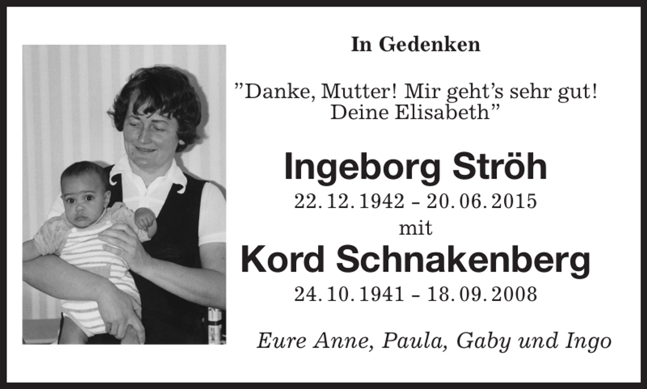 <p>In Gedenken<br />”Danke, Mutter! Mir geht's sehr gut! Deine Elisabeth”<br />Ingeborg Ströh<br />22. 12. 1942 - 20. 06. 2015<br />mit<br />Kord Schnakenberg<br />24. 10. 1941 - 18. 09. 2008<br />Eure Anne, Paula, Gaby und Ingo</p>