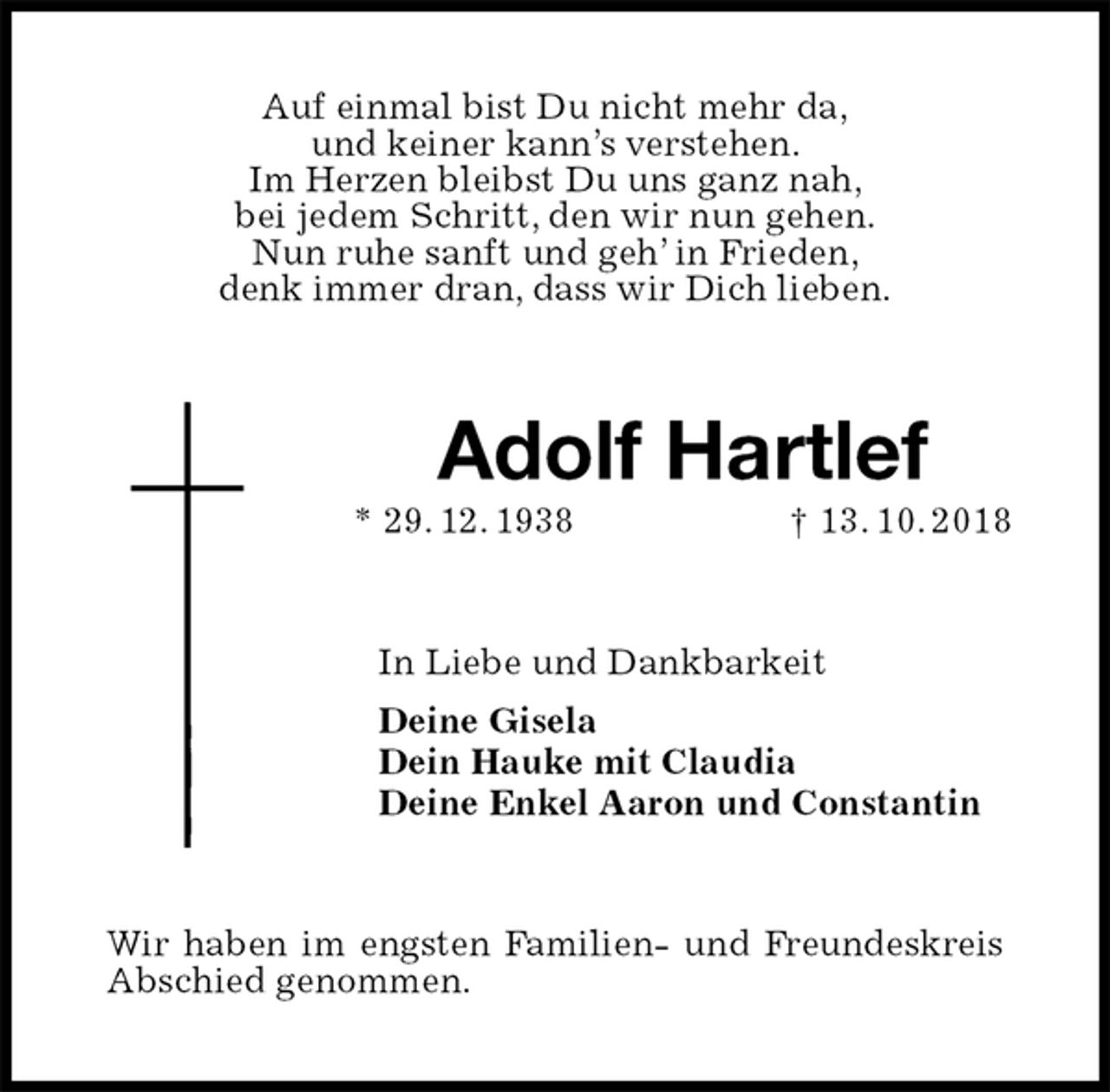 <p>Auf einmal bist Du nicht mehr da,<br />und keiner kann’s verstehen.<br />Im Herzen bleibst Du uns ganz nah,<br />bei jedem Schritt, den wir nun gehen.<br />Nun ruhe sanft und geh’ in Frieden,<br />denk immer dran, dass wir Dich lieben.<br />Adolf Hartlef<br />* 29. 12. 1938 † 13. 10. 2018<br />In Liebe und Dankbarkeit<br />Deine Gisela<br />Dein Hauke mit Claudia<br />Deine Enkel Aaron und Constantin<br />Wir haben im engsten Familien- und Freundeskreis<br />Abschied genommen.</p>
