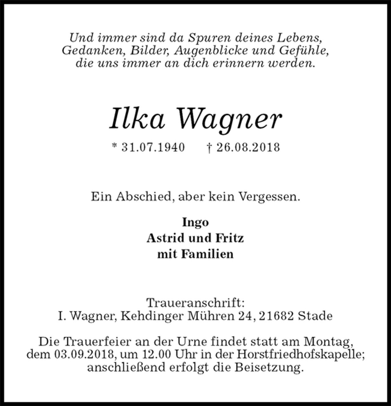 <p>Und immer sind da Spuren deines Lebens,<br />Gedanken, Bilder, Augenblicke und Gefühle,<br />die uns immer an dich erinnern werden.<br />Ilka Wagner<br />* 31.07.1940 † 26.08.2018<br />Ein Abschied, aber kein Vergessen.</p>
<p>Ingo<br />Astrid und Fritz<br />mit Familien<br />Traueranschrift:<br />I. Wagner, Kehdinger Mühren 24, 21682 Stade</p>
<p>Die Trauerfeier an der Urne findet statt am Montag, dem 03.09.2018, um 12.00 Uhr in der Horstfriedhofskapelle;<br />anschließend erfolgt die Beisetzung.</p>