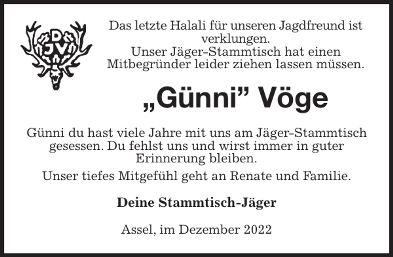 <p>Das letzte Halali für unseren Jagdfreund ist verklungen.<br />Unser Jäger-Stammtisch hat einen<br />Mitbegründer leider ziehen lassen müssen.<br />„Günni” Vöge<br />Günni du hast viele Jahre mit uns am Jäger-Stammtisch gesessen. Du fehlst uns und wirst immer in guter<br />Erinnerung bleiben.<br />Unser tiefes Mitgefühl geht an Renate und Familie.<br />Deine Stammtisch-Jäger<br />Assel, im Dezember 2022</p>