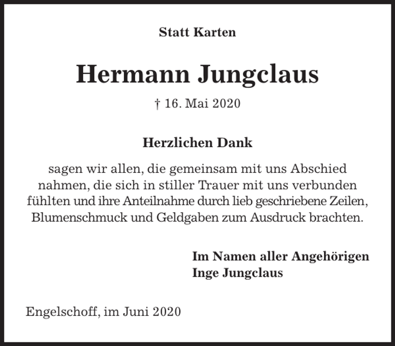 <p>Statt Karten<br />Hermann Jungclaus<br />† 16. Mai 2020<br />Herzlichen Dank</p>
<p>sagen wir allen, die gemeinsam mit uns Abschied<br />nahmen, die sich in stiller Trauer mit uns verbunden fühlten und ihre Anteilnahme durch lieb geschriebene Zeilen,<br />Blumenschmuck und Geldgaben zum Ausdruck brachten.<br />Im Namen aller Angehörigen<br />Inge Jungclaus<br />Engelschoff, im Juni 2020</p>