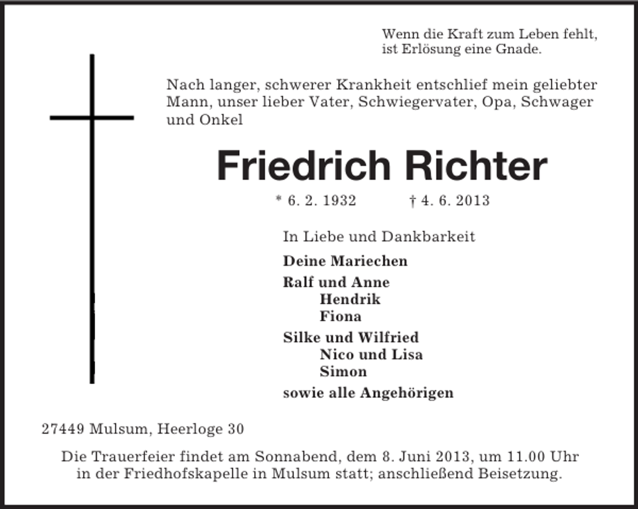 <p>Wenn die Kraft zum Leben fehlt,<br />ist Erlösung eine Gnade.<br />Nach langer, schwerer Krankheit entschlief mein geliebter Mann, unser lieber Vater, Schwiegervater, Opa, Schwager und Onkel<br />Friedrich Richter<br />* 6. 2. 1932 † 4. 6. 2013<br />In Liebe und Dankbarkeit<br />Deine Mariechen<br />Ralf und Anne<br />Hendrik<br />Fiona<br />Silke und Wilfried<br />Nico und Lisa<br />Simon<br />sowie alle Angehörigen<br />27449 Mulsum, Heerloge 30<br />Die Trauerfeier findet am Sonnabend, dem 8. Juni 2013, um 11.00 Uhr<br />in der Friedhofskapelle in Mulsum statt; anschließend Beisetzung.</p>