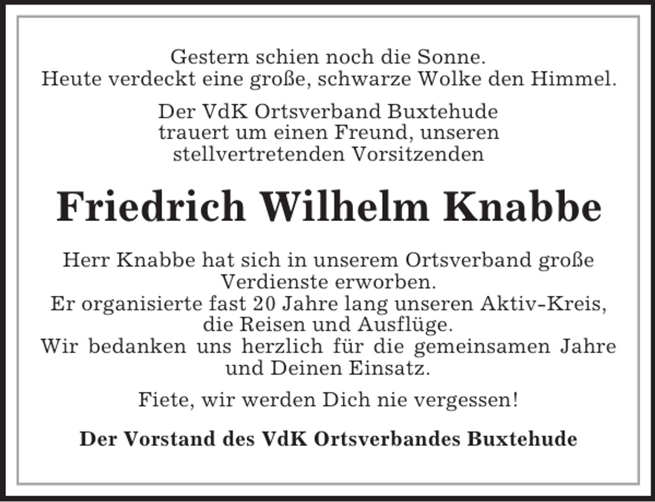 <p>Gestern schien noch die Sonne.<br />Heute verdeckt eine große, schwarze Wolke den Himmel.<br />Der VdK Ortsverband Buxtehude<br />trauert um einen Freund, unseren<br />stellvertretenden Vorsitzenden</p><p>Friedrich Wilhelm Knabbe<br />Herr Knabbe hat sich in unserem Ortsverband große<br />Verdienste erworben.<br />Er organisierte fast 20 Jahre lang unseren Aktiv-Kreis,<br />die Reisen und Ausflüge.<br />Wir bedanken uns herzlich für die gemeinsamen Jahre<br />und Deinen Einsatz.<br />Fiete, wir werden Dich nie vergessen!<br />Der Vorstand des VdK Ortsverbandes Buxtehude</p>