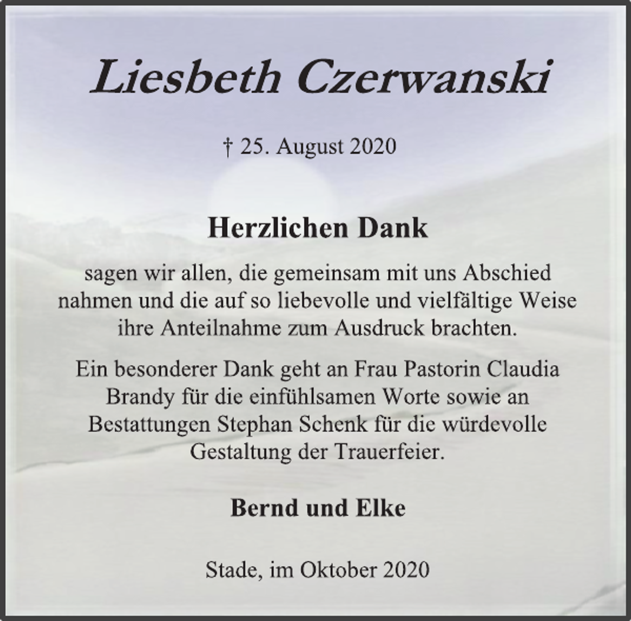 <p>Liesbeth Czerwanski<br />† 25. August 2020<br />Herzlichen Dank<br />sagen wir allen, die mit uns gemeinsam Abschied<br />nahmen und die auf so liebevolle und vielfältige Weise<br />ihre Anteilnahme zum Ausdruck brachten.<br />Ein besonderer Dank geht an Frau Pastorin Claudia<br />Brandy für die einfühlsamen Worte sowie an<br />Bestattungen Stephan Schenk für die würdevolle<br />Gestaltung der Trauerfeier.<br />Bernd und Elke<br />Stade, im Oktober 2020</p>