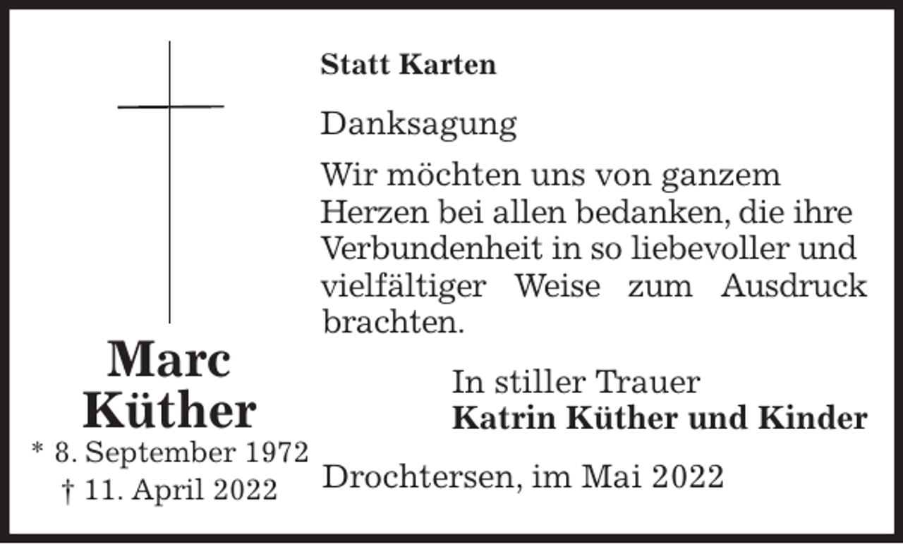<p>Statt Karten<br />Danksagung<br />Wir möchten uns von ganzem<br />Herzen bei allen bedanken, die ihre<br />Verbundenheit in so liebevoller und vielfältiger Weise zum Ausdruck<br />brachten.<br />In stiller Trauer<br />Katrin Küther und Kinder<br />Drochtersen, im Mai 2022<br />Marc<br />Küther<br />* 8. September 1972<br />† 11. April 2022</p>