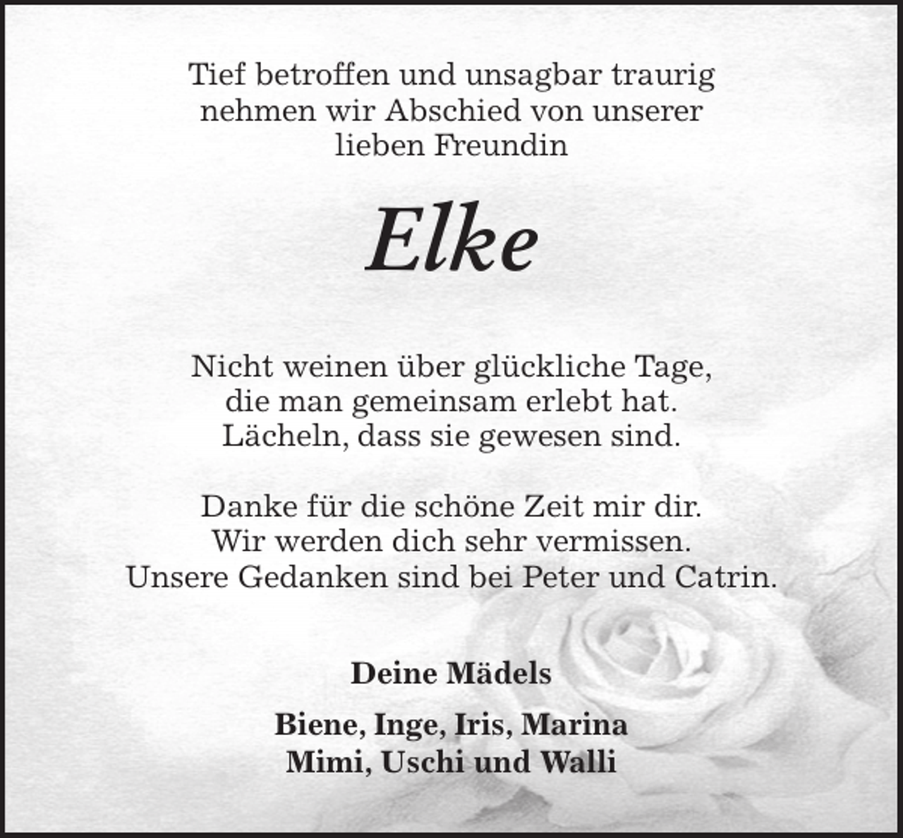 <p>Tief betroffen und unsagbar traurig<br />nehmen wir Abschied von unserer<br />lieben Freundin<br />Elke<br />Nicht weinen über glückliche Tage,<br />die man gemeinsam erlebt hat.<br />Lächeln, dass sie gewesen sind.</p>
<p>Danke für die schöne Zeit mir dir.<br />Wir werden dich sehr vermissen.<br />Unsere Gedanken sind bei Peter und Catrin.<br />Deine Mädels<br />Biene, Inge, Iris, Marina<br />Mimi, Uschi und Walli</p>