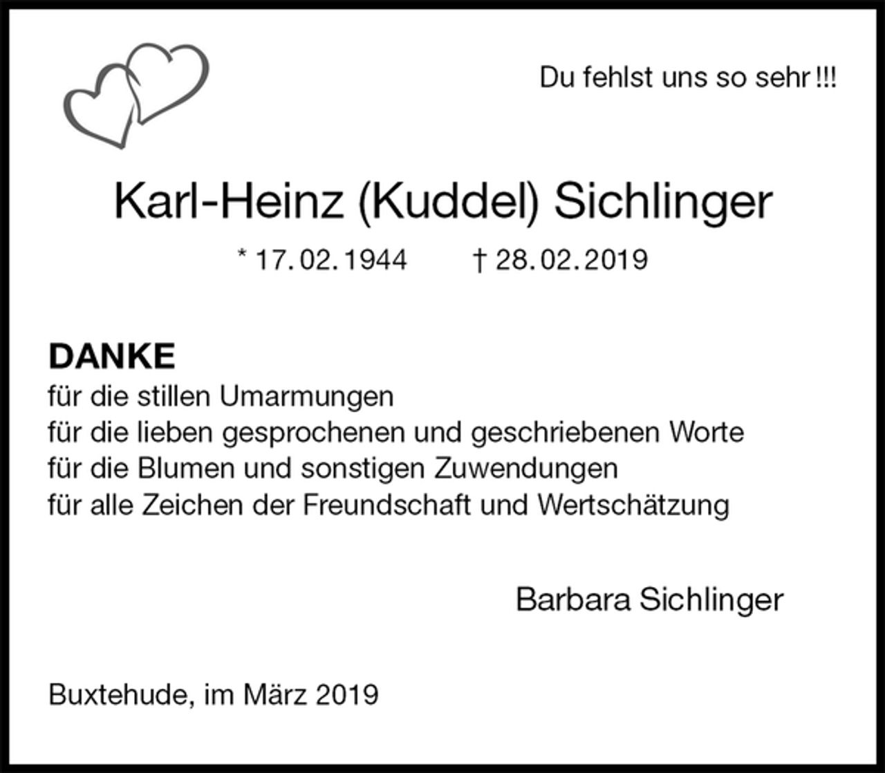 <p>Du fehlst uns so sehr !!!<br />Karl-Heinz (Kuddel) Sichlinger<br />* 17. 02. 1944 † 28. 02. 2019<br />DANKE<br />für die stillen Umarmungen<br />für die lieben gesprochenen und geschriebenen Worte<br />für die Blumen und sonstigen Zuwendungen<br />für alle Zeichen der Freundschaft und Wertschätzung<br />Barbara Sichlinger<br />Buxtehude, im März 2019</p>