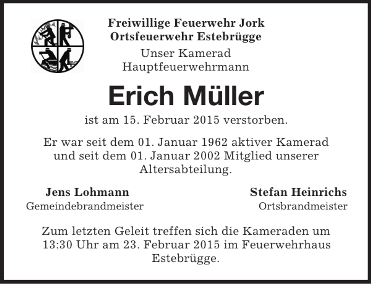 <p>Freiwillige Feuerwehr Jork<br />Ortsfeuerwehr Estebrügge<br />Unser Kamerad<br />Hauptfeuerwehrmann<br />Erich Müller<br />ist am 15. Februar 2015 verstorben.<br />Er war seit dem 01. Januar 1962 aktiver Kamerad<br />und seit dem 01. Januar 2002 Mitglied unserer<br />Altersabteilung.<br />Jens Lohmann Stefan Heinrichs<br />Gemeindebrandmeister Ortsbrandmeister<br />Zum letzten Geleit treffen sich die Kameraden um<br />13:30 Uhr am 23. Februar 2015 im Feuerwehrhaus<br />Estebrügge.</p>