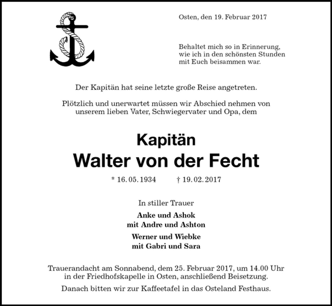<p>Osten, den 19. Februar 2017</p>
<p>Behaltet mich so in Erinnerung,<br />wie ich in den schönsten Stunden<br />mit Euch beisammen war.<br />Der Kapitän hat seine letzte große Reise angetreten.</p>
<p>Plötzlich und unerwartet müssen wir Abschied nehmen von<br />unserem lieben Vater, Schwiegervater und Opa, dem<br />Kapitän<br />Walter von der Fecht<br />* 16. 05. 1934 † 19. 02. 2017<br />In stiller Trauer<br />Anke und Ashok<br />mit Andre und Ashton<br />Werner und Wiebke<br />mit Gabri und Sara<br />Trauerandacht am Sonnabend, dem 25. Februar 2017, um 14.00 Uhr<br />in der Friedhofskapelle in Osten, anschließend Beisetzung.<br />Danach bitten wir zur Kaffeetafel in das Osteland Festhaus.</p>